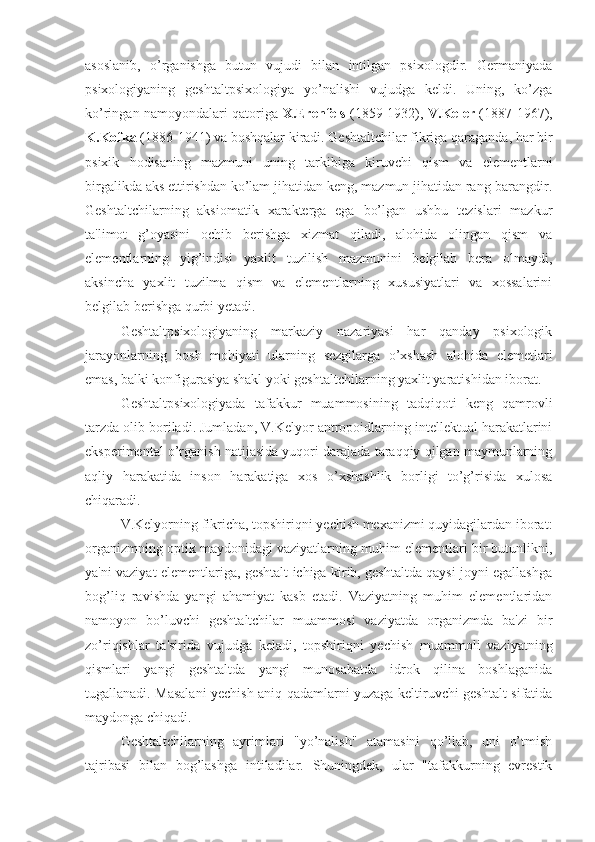 asoslanib,   o’rganishga   butun   vujudi   bilan   intilgan   psixologdir.   Germaniyada
psixologiyaning   geshtaltpsixologiya   yo’nalishi   vujudga   keldi.   Uning,   ko’zga
ko’ringan namoyondalari qatoriga   X.Erenfels   (1859-1932),   V.Keler   (1887-1967),
K.Kofka  (1886-1941) va boshqalar kiradi. Geshtaltchilar fikriga qaraganda, har bir
psixik   hodisaning   mazmuni   uning   tarkibiga   kiruvchi   qism   va   elementlarni
birgalikda aks ettirishdan ko’lam jihatidan keng, mazmun jihatidan rang-barangdir.
Geshtaltchilarning   aksiomatik   xarakterga   ega   bo’lgan   ushbu   tezislari   mazkur
ta'limot   g’oyasini   ochib   berishga   xizmat   qiladi,   alohida   olingan   qism   va
elementlarning   yig’indisi   yaxlit   tuzilish   mazmunini   belgilab   bera   olmaydi,
aksincha   yaxlit   tuzilma   qism   va   elementlarning   xususiyatlari   va   xossalarini
belgilab berishga qurbi yetadi.
Geshtaltpsixologiyaning   markaziy   nazariyasi   har   qanday   psixologik
jarayonlarning   bosh   mohiyati   ularning   sezgilarga   o’xshash   alohida   elemetlari
emas, balki konfigurasiya shakl yoki geshtaltchilarning yaxlit yaratishidan iborat. 
Geshtaltpsixologiyada   tafakkur   muammosining   tadqiqoti   keng   qamrovli
tarzda olib boriladi. Jumladan, V.Kelyor antropoidlarning intellektual harakatlarini
eksperimental o’rganish natijasida yuqori darajada taraqqiy qilgan maymunlarning
aqliy   harakatida   inson   harakatiga   xos   o’xshashlik   borligi   to’g’risida   xulosa
chiqaradi. 
V.Kelyorning fikricha, topshiriqni yechish mexanizmi quyidagilardan iborat:
organizmning optik maydonidagi vaziyatlarning muhim elementlari bir butunlikni,
ya'ni vaziyat elementlariga, geshtalt ichiga kirib, geshtaltda qaysi joyni egallashga
bog’liq   ravishda   yangi   ahamiyat   kasb   etadi.   Vaziyatning   muhim   elementlaridan
namoyon   bo’luvchi   geshtaltchilar   muammosi   vaziyatda   organizmda   ba'zi   bir
zo’riqishlar   ta'sirida   vujudga   keladi,   topshiriqni   yechish   muammoli   vaziyatning
qismlari   yangi   geshtaltda   yangi   munosabatda   idrok   qilina   boshlaganida
tugallanadi. Masalani yechish aniq qadamlarni yuzaga keltiruvchi geshtalt sifatida
maydonga chiqadi. 
Geshtaltchilarning   ayrimlari   "yo’nalish"   atamasini   qo’llab,   uni   o’tmish
tajribasi   bilan   bog’lashga   intiladilar.   Shuningdek,   ular   "tafakkurning   evrestik 