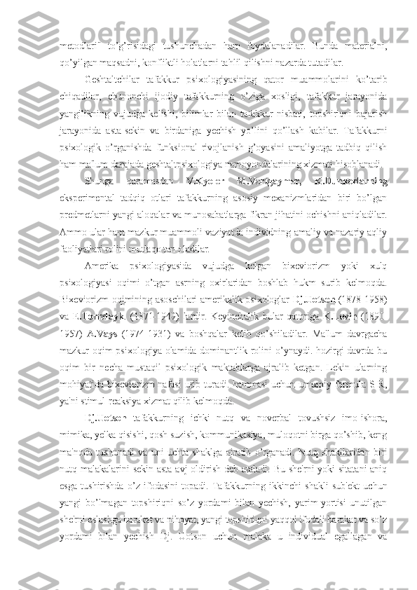 metodlari"   to’g’risidagi   tushunchadan   ham   foydalanadilar.   Bunda   materialni,
qo’yilgan maqsadni, konfliktli holatlarni tahlil qilishni nazarda tutadilar.
Geshtaltchilar   tafakkur   psixologiyasining   qator   muammolarini   ko’tarib
chiqadilar,   chunonchi   ijodiy   tafakkurning   o’ziga   xosligi,   tafakkur   jarayonida
yangilikning   vujudga   kelishi,   bilimlar   bilan   tafakkur   nisbati,   topshiriqni   bajarish
jarayonida   asta-sekin   va   birdaniga   yechish   yo’lini   qo’llash   kabilar.   Tafakkurni
psixologik   o’rganishda   funksional   rivojlanish   g’oyasini   amaliyotga   tadbiq   qilish
ham ma'lum darajada geshtaltpsixologiya namoyondalarining xizmati hisoblanadi. 
Shunga   qaramasdan   V.Kyoler   M.Vertgaymer,   K.Dunkerlarning
eksperimental   tadqiq   otlari   tafakkurning   asosiy   mexanizmlaridan   biri   bo’lgan
predmetlarni yangi aloqalar va munosabatlarga fikran jihatini ochishni aniqladilar.
Ammo ular ham mazkur muammoli vaziyatda individning amaliy va nazariy aqliy
faoliyatlari rolini mutlaqo tan oladilar.
Amerika   psixologiyasida   vujudga   kelgan   bixeviorizm   yoki   xulq
psixologiyasi   oqimi   o’tgan   asrning   oxirlaridan   boshlab   hukm   surib   kelmoqda.
Bixeviorizm oqimining asoschilari amerikalik psixologlar   Dj.Uotson   (1878-1958)
va   E.Torndayk .   (1871-1949)   lardir.   Keyinchalik   bular   qatoriga   K.Levin   (1890-
1957)   A.Vays   (1974-1931)   va   boshqalar   kelib   qo’shiladilar.   Ma'lum   davrgacha
mazkur oqim  psixologiya olamida dominantlik rolini  o’ynaydi. hozirgi  davrda bu
oqim   bir   necha   mustaqil   psixologik   maktablarga   ajralib   ketgan.   Lekin   ularning
mohiyatida bixeviorizm nafasi  urib turadi. hammasi  uchun umumiy formula S-R,
ya'ni stimul-reaksiya xizmat qilib kelmoqda. 
Dj.Uotson   tafakkurning   ichki   nutq   va   noverbal   tovushsiz   imo-ishora,
mimika, yelka qisishi, qosh suzish, kommunikasiya, muloqotni birga qo’shib, keng
ma'noda   tushunadi   va   uni   uchta   shaklga   ajratib   o’rganadi.   Nutq   shakllaridan   biri
nutq malakalarini  sekin-asta avj  oldirish deb ataladi. Bu she'rni  yoki  sitatani  aniq
esga   tushirishda   o’z   ifodasini   topadi.   Tafakkurning   ikkinchi   shakli   sub'ekt   uchun
yangi   bo’lmagan   topshiriqni   so’z   yordami   bilan   yechish,   yarim-yortisi   unutilgan
she'rni eslashga harakat va nihoyat, yangi topshiriqni yaqqol ifodali harakat va so’z
yordami   bilan   yechish   Dj.   Uotson   uchun   malaka   u   individual   egallagan   va 