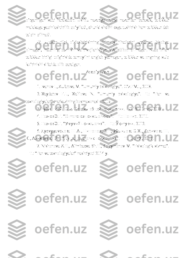 o’rganilgan   xatti-harakatdir.   Ushbu   nazariya   nuqtai   nazaridan   qarasak,   tafakkur
malakaga yaqinlashtirilib qo’yiladi, chunki she'rni esga tushirish ham tafakkur deb
talqin qilinadi. 
Dj.   Uotson   tilni   o’zlashtirishning   ijtimoiy   jihatlarini   umuman   hisobga
olmagan,   nutqning   tuzilishi   va   rivojlanishiga   sira   e'tibor   qilmagan.   Nutq   bilan
tafakkur   birligi   to’g’risida   tamoyilni   anglab   yetmagan,   tafakkur   va   ongning   xulq
ko’rinishi sifatida olib qaralgan.
A dabiyotlar :
1. Ivanov I., Zufarova M. “ Umumiy psixologiya ” .  O‘z.FMJ., 2008.
2. Xaydarov   F.I.,   Xalilova   N.   “Umumiy   psixologiya”.   T.:   “ Fan   va
texnologiyalar ”  markazining bosmаxonasi  : 2009.
3. Рубинштейн С.Л. Основы общей психологии. – СПб :  Питер , 2007.
4. Ғозиев Э.Ғ.  “ Онтогенез психологияси ” . – T.: Ношир. 2010.
5. Ғозиев Э.Ғ.  “ Умумий психология ” . – T.: Ўқитувчи. 2012.
6. Дусмухамедова Ш.А.,  Нишонова З.Т., Жалилова  С.Х., Каримова  Ш.
К.,  Алимбаева Ш.Т. “Ёш ва педагогик психология”. – T.: TДПУ, 2013 .
7. Nishonova Z.T., Alimbaеva Sh.T., Sulaymonov M. “Psixologik xizmat”.
– T.: “Fan va texnologiyalar” nashriyoti 2014 y. 