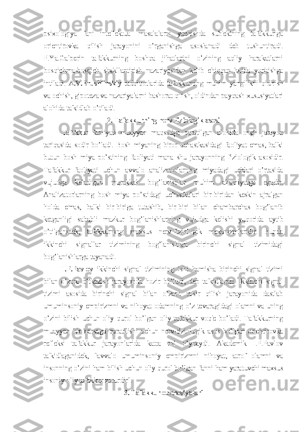 psixologiya   fani   intellektual   masalalarni   yechishda   sub'ektning   tafakkuriga
orientirovka   qilish   jarayonini   o’rganishga   asoslanadi   deb   tushuntiradi.
P.Ya.Galperin   tafakkurning   boshqa   jihatlarini   o’zining   aqliy   harakatlarni
bosqichma-bosqich   shakllantirish   nazariyasidan   kelib   chiqqan   holda   yoritishga
intiladi.   A.V.Brushlinskiy   tadqiqotlarida   tafakkurning   muhim   yangilikni   qidirish
va ochish, gipoteza va nazariyalarni bashorat qilish, oldindan payqash xususiyatlari
alohida ta'kidlab o’tiladi.
2. Tafakkurning nerv-fiziologik asosi
Tafakkur   faoliyati   muayyan   maqsadga   qaratilgan   alohida   ongli   jarayon
tariqasida   sodir   bo’ladi.   Bosh   miyaning   biror   uchastkasidagi   faoliyat   emas,   balki
butun   bosh   miya   po’stining   faoliyati   mana   shu   jarayonning   fiziologik   asosidir.
Tafakkur   faoliyati   uchun   avvalo   analizatorlarning   miyadagi   uchlari   o’rtasida
vujudga   keladigan   murakkab   bog’lanishlar   muhim   ahamiyatga   egadir.
Analizatorlarning   bosh   miya   po’stidagi   uchastkalari   bir-biridan   keskin   ajralgan
holda   emas,   balki   bir-biriga   tutashib,   bir-biri   bilan   chambarchas   bog’lanib
ketganligi   sababli   mazkur   bog’lanishlarning   vujudga   kelishi   yuqorida   aytib
o’tilganidek,   tafakkurning   maxsus   nerv-fiziologik   mexanizmlaridir.   Bunda
ikkinchi   signallar   tizimining   bog’lanishlari   birinchi   signal   tizimidagi
bog’lanishlarga tayanadi. 
I.P.Pavlov   ikkinchi   signal   tizimining   ishi   hamisha   birinchi   signal   tizimi
bilan   o’zaro   o’tkazish   jarayonida   hozir   bo’ladi,   deb   ta'kidlagan.   Ikkinchi   signal
tizimi   asosida   birinchi   signal   bilan   o’zaro   ta'sir   qilish   jarayonida   dastlab
umuminsoniy empirizmni va nihoyat  odamning o’z tevaragidagi  olamni va uning
o’zini   bilish   uchun   oliy   qurol   bo’lgan   oliy   tafakkur   voq'e   bo’ladi.   Tafakkurning
muayyan   bir   narsaga   qaratilishi   uchun   nerv-fiziologik   asos   bo’lgan   orientirovka
refleksi   tafakkur   jarayonlarida   katta   rol   o’ynaydi.   Akademik   I.P.Pavlov
ta'kidlaganidek,   "avvalo   umuminsoniy   empirizmni   nihoyat,   atrof   olamni   va
insonning o’zini ham bilish uchun oliy qurol bo’lgan fanni ham yaratuvchi maxsus
insoniy oliy tafakkur zarurdir". 
3. Tafakkur operasiyalari 