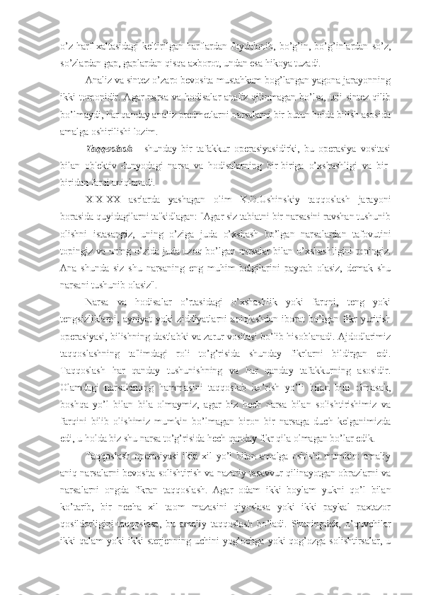 o’z   harf   xaltasidagi   keltirilgan   harflardan   foydalanib,   bo’g’in,   bo’g’inlardan   so’z,
so’zlardan gap, gaplardan qisqa axborot, undan esa hikoya tuzadi. 
Analiz va sintez o’zaro bevosita mustahkam bog’langan yagona jarayonning
ikki  tomonidir.  Agar  narsa  va  hodisalar   analiz qilinmagan  bo’lsa,   uni   sintez  qilib
bo’lmaydi, har qanday analiz predmetlarni narsalarni bir butun holda bilish asosida
amalga oshirilishi lozim.
Taqqoslash   -   shunday   bir   tafakkur   operasiyasidirki,   bu   operasiya   vositasi
bilan   ob'ektiv   dunyodagi   narsa   va   hodisalarning   bir-biriga   o’xshashligi   va   bir-
biridan farqi aniqlanadi.
XIX-XX   asrlarda   yashagan   olim   K.D.Ushinskiy   taqqoslash   jarayoni
borasida quyidagilarni ta'kidlagan: "Agar siz tabiatni bir narsasini ravshan tushunib
olishni   istasangiz,   uning   o’ziga   juda   o’xshash   bo’lgan   narsalardan   tafovutini
topingiz va uning o’zida juda uzoq bo’lgan narsalar bilan o’xshashligini topingiz.
Ana   shunda   siz   shu   narsaning   eng   muhim   belgilarini   payqab   olasiz,   demak   shu
narsani tushunib olasiz". 
Narsa   va   hodisalar   o’rtasidagi   o’xshashlik   yoki   farqni,   teng   yoki
tengsizliklarni,   ayniyat   yoki   ziddiyatlarni   aniqlashdan   iborat   bo’lgan   fikr   yuritish
operasiyasi, bilishning dastlabki va zarur vositasi bo’lib hisoblanadi. Ajdodlarimiz
taqqoslashning   ta'limdagi   roli   to’g’risida   shunday   fikrlarni   bildirgan   edi.
Taqqoslash   har   qanday   tushunishning   va   har   qanday   tafakkurning   asosidir.
Olamdagi   narsalarning   hammasini   taqqoslab   ko’rish   yo’li   bilan   bila   olmasak,
boshqa   yo’l   bilan   bila   olmaymiz,   agar   biz   hech   narsa   bilan   solishtirishimiz   va
farqini   bilib   olishimiz   mumkin   bo’lmagan   biron   bir   narsaga   duch   kelganimizda
edi, u holda biz shu narsa to’g’risida hech qanday fikr qila olmagan bo’lar edik.
Taqqoslash   operasiyasi   ikki   xil   yo’l   bilan   amalga   oshishi   mumkin:   amaliy
aniq narsalarni bevosita solishtirish va nazariy tasavvur qilinayotgan obrazlarni va
narsalarni   ongda   fikran   taqqoslash.   Agar   odam   ikki   boylam   yukni   qo’l   bilan
ko’tarib,   bir   necha   xil   taom   mazasini   qiyoslasa   yoki   ikki   paykal   paxtazor
qosildorligini   taqqoslasa,   bu   amaliy   taqqoslash   bo’ladi.   Shuningdek,   o’quvchilar
ikki  qalam   yoki  ikki   sterjenning uchini   yog’ochga  yoki   qog’ozga  solishtirsalar,  u 