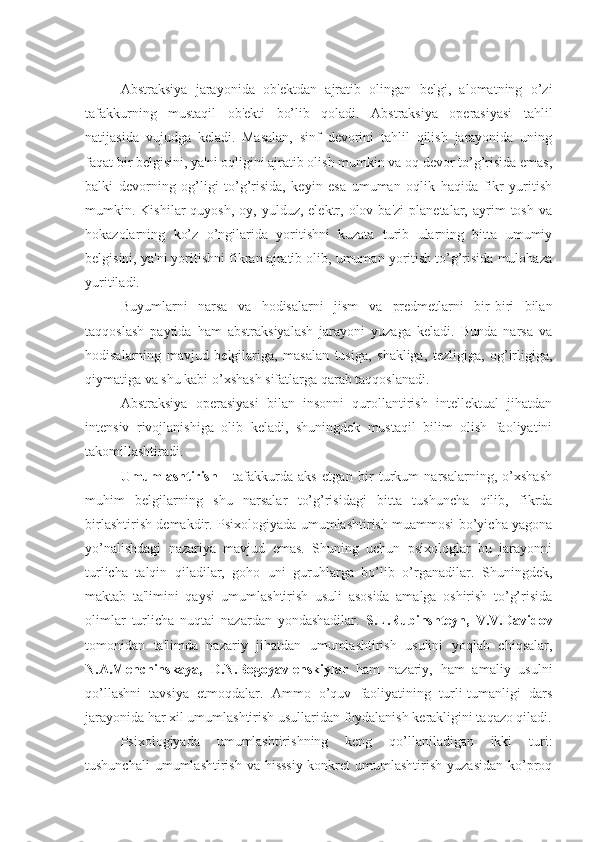 Abstraksiya   jarayonida   ob'ektdan   ajratib   olingan   belgi,   alomatning   o’zi
tafakkurning   mustaqil   ob'ekti   bo’lib   qoladi.   Abstraksiya   operasiyasi   tahlil
natijasida   vujudga   keladi.   Masalan,   sinf   devorini   tahlil   qilish   jarayonida   uning
faqat bir belgisini, ya'ni oqligini ajratib olish mumkin va oq devor to’g’risida emas,
balki   devorning   og’ligi   to’g’risida,   keyin   esa   umuman   oqlik   haqida   fikr   yuritish
mumkin.  Kishilar   quyosh,  oy,  yulduz,  elektr,  olov  ba'zi  planetalar,  ayrim   tosh  va
hokazolarning   ko’z   o’ngilarida   yoritishni   kuzata   turib   ularning   bitta   umumiy
belgisini, ya'ni yoritishni fikran ajratib olib, umuman yoritish to’g’risida mulohaza
yuritiladi.
Buyumlarni   narsa   va   hodisalarni   jism   va   predmetlarni   bir-biri   bilan
taqqoslash   paytida   ham   abstraksiyalash   jarayoni   yuzaga   keladi.   Bunda   narsa   va
hodisalarning   mavjud   belgilariga,   masalan   tusiga,   shakliga,   tezligiga,   og’irligiga,
qiymatiga va shu kabi o’xshash sifatlarga qarab taqqoslanadi. 
Abstraksiya   operasiyasi   bilan   insonni   qurollantirish   intellektual   jihatdan
intensiv   rivojlanishiga   olib   keladi,   shuningdek   mustaqil   bilim   olish   faoliyatini
takomillashtiradi.
Umumlashtirish   -   tafakkurda   aks   etgan   bir   turkum   narsalarning,   o’xshash
muhim   belgilarning   shu   narsalar   to’g’risidagi   bitta   tushuncha   qilib,   fikrda
birlashtirish demakdir. Psixologiyada umumlashtirish muammosi bo’yicha yagona
yo’nalishdagi   nazariya   mavjud   emas.   Shuning   uchun   psixologlar   bu   jarayonni
turlicha   talqin   qiladilar,   goho   uni   guruhlarga   bo’lib   o’rganadilar.   Shuningdek,
maktab   ta'limini   qaysi   umumlashtirish   usuli   asosida   amalga   oshirish   to’g’risida
olimlar   turlicha   nuqtai   nazardan   yondashadilar.   S.L.Rubinshteyn,   V.V.Davidov
tomonidan   ta'limda   nazariy   jihatdan   umumlashtirish   usulini   yoqlab   chiqsalar,
N.A.Menchinskaya,   D.N.Bogoyavlenskiylar   ham   nazariy,   ham   amaliy   usulni
qo’llashni   tavsiya   etmoqdalar.   Ammo   o’quv   faoliyatining   turli-tumanligi   dars
jarayonida har xil umumlashtirish usullaridan foydalanish kerakligini taqazo qiladi.
Psixologiyada   umumlashtirishning   keng   qo’llaniladigan   ikki   turi:
tushunchali   umumlashtirish  va hisssiy-konkret  umumlashtirish  yuzasidan   ko’proq 