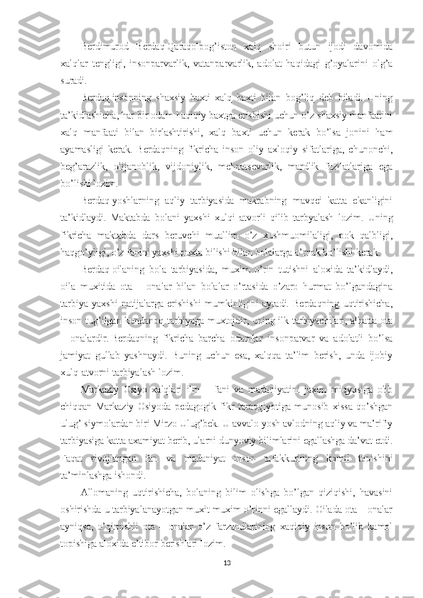 Berdimurod   Berdaq   Qaraqolpog’iston   xalq   shoiri   butun   ijodi   davomida
xalqlar   tengligi,   insonparvarlik,   vatanparvarlik,   adolat   haqidagi   g’oyalarini   olg’a
suradi.
Berdaq   insonning   shaxsiy   baxti   xalq   baxti   bilan   bog’liq   deb   biladi.   Uning
ta’kidlashicha, har bir odam haqiqiy baxtga erishishi uchun o’z shaxsiy manfaatini
xalq   manfaati   bilan   birlashtirishi,   xalq   baxti   uchun   kerak   bo’lsa   jonini   ham
ayamasligi   kerak.   Berdaqning   fikricha   inson   oliy   axloqiy   sifatlariga,   chunonchi,
beg’arazlik,   olijanoblik,   vijdoniylik,   mehnatsevarlik,   mardlik   fazilatlariga   ega
bo’lishi lozim.
Berdaq   yoshlarning   aqliy   tarbiyasida   maktabning   mavqei   katta   ekanligini
ta’kidlaydi.   Maktabda   bolani   yaxshi   xulqi   atvorli   qilib   tarbyalash   lozim.   Uning
fikricha   maktabda   dars   beruvchi   muallim   o’z   xushmuomilaligi,   pok   qalbligi,
haqgo’yligi, o’z fanini yaxshi puxta bilishi bilan bolalarga o’rnak bo’lishi kerak.
Berdaq   oilaning   bola   tarbiyasida,   muxim   o’rin   tutishni   aloxida   ta’kidlaydi,
oila   muxitida   ota   –   onalar   bilan   bolalar   o’rtasida   o’zaro   hurmat   bo’lgandagina
tarbiya   yaxshi   natijalarga   erishishi   mumkinligini   aytadi.   Berdaqning   uqtirishicha,
inson tug’ilgan kundanoq tarbiyaga muxtojdir, uning ilk tarbiyachilari, albatta ota
–   onalardir.   Berdaq ning   fikricha   barcha   odamlar   insonparvar   va   adolatli   bo’lsa
jamiyat   gullab   yashnaydi.   Buning   uchun   esa,   xalqqa   ta’lim   berish,   unda   ijobiy
xulq-atvorni tarbiyalash lozim.
Markaziy   Osiyo   xalqlari   ilm   –   fani   va   madaniyatini   jaxon   miqyosiga   olib
chiqqan   Markaziy   Osiyoda   pedagogik   fikr   taraqqiyotiga   munosib   xissa   qo’shgan
ulug’ siymolardan biri Mirzo Ulug’bek. U avvalo yosh avlodning aqliy va ma’rifiy
tarbiyasiga katta axamiyat berib, ularni dunyoviy bilimlarini egallashga da’vat etdi.
Faqat   rivojlangan   fan   va   madaniyat   inson   tafakkurining   komil   topishini
ta’minlashga ishondi.
Allomaning   uqtirishicha,   bolaning   bilim   olishga   bo’lgan   qiziqishi,   havasini
oshirishda u tarbiyalanayotgan muxit muxim o’rinni egallaydi. Oilada ota – onalar
ayniqsa,   o’qimishli   ota   –   onalar   o’z   farzandlarining   xaqiqiy   inson   bo’lib   kamol
topishiga aloxida e’tibor berishlari lozim.
13 