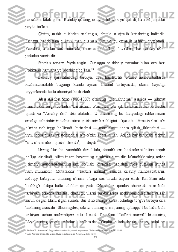 narsalarni talab  qilma.  Bunday  qilsang,  oradagi totuvlik  yo’qoladi,  turli xil janjallar
paydo  bo’ladi.
Qizim,   rashk   qilishdan   saqlangin,   chunki   u   ajralib   ketishning   kalitidir.
Eringga   hadeb   gina   qilishni   man   qi laman.   Chunki   bu   ezmalik   nafratni   uyg’otadi.
Yaxshisi,   u   bi lan   xushmuomala,   shirinso’zli   bo’lgin,   bu   ishing   har   qanday   sehr-
jodudan  yaxshidir.
Suvdan   tez-tez   foydalangin.   O’zingga   xushbo’y   narsalar   bi lan   oro   ber.
Pokizalik  hamisha yo’ldoshing bo’lsin.” 8
Beruniy   qarashlaridagi   tarbiya,   oila,   hamkorlik,   o’zaro   munosabatlarda
xushmuomalalik   bugungi   kunda   aynan   farzand   tarbiyasida,   ularni   hayotga
tayyorlashda katta  ahamiyat  kasb etadi.
Abu   Ali   ibn   Sino   (980-1037)   o’zining   “Donishnoma”   asarida   —   hikmat
ilmini   ikki   turga   bo’ladi:   “Birinchisi,   o’zimizni   o’z   qilmishlarimizdan   xabardor
qiladi   va   “Amaliy   ilm”   deb   ataladi...   U   bizlarning   bu   dunyodagi   ishlarimizni
amalga oshirishimiz uchun nima qilishimiz kerakligini o’rgatadi. “Amaliy ilm” o’z
o’rnida   uch   turga   bo’linadi:   birin chisi   —   mamlakatni   idora   qilish,   ikkinchisi   —
uyni   idora   qilish   va   uchinchisi   o’z-o’zini   idora   qilish.   Axloq   har   bir   kishi   uchun
“o’z-o’zini  idora  qilish”  ilmidir 9
, — deydi.”
Uning   fikricha,   yaxshilik   donolikda,   donolik   esa   hodi salarni   bilish   orqali
qo’lga   kiritiladi,   bilim   inson   ha yotining   ajralmas   qismidir.   Mutafakkirning   axloq
ijtimoiy   munosabatlarning   ilmi   bo’lishi   kerakligi   haqidagi   fikri   bugungi   kunda
ham   muhimdir.   Mutafakkir   “Tadbiri   manzil”   asarida   oilaviy   munosabatlarni,
axloqiy   tarbiyada   oilaning   o’rnini   o’ziga   xos   tarzda   bayon   etadi.   Ibn   Sino   oila
boshlig’i   oldiga   katta   talablar   qo’yadi.   Oilada   har   qan day   sharoitda   ham   bola
tarbiyasi   ota-ona   vazifasi   ekanligi,   ularni   bir-birlariga   mehribon   qilib   tarbiyalash
zarur, degan fikrni ilgari suradi. Ibn Sino fikriga  ko’ra,  oiladagi  to’g’ri  tarbiya oila
baxtining asosidir. Shuningdek, oilada otaning  o’rni,  uning  qattiqqo’l bo’lishi  bola
tarbiyasi   uchun   muhimligini   e’tirof   etadi.   Ibn   Sino   “Tadbiri   manzil”   kitobining
“Ayollarning   yaxshi   sifatlari”   bo’limida:   “Onalar   oilada   bosiq,   dono,   halol   va
8  Бобоев Х.,  Ҳасанов  С. Берунийнинг  сиёсий-ҳуқуқий қарашлари. Ҳаёт  ва  қонун  журнали. №3. 1996.
9  Абу Али ибн Сино. Шеърлар. Нашрга тайёрловчи А.Ирисов. 1965, Б.18.
27 