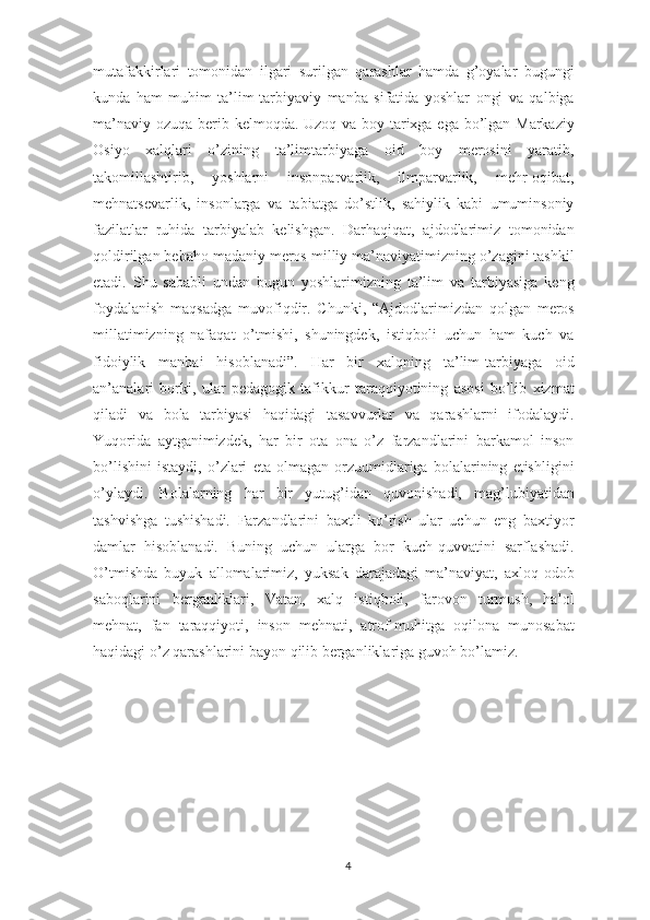 mutafakkirlari   tomonidan   ilgari   surilgan   qarashlar   hamda   g’oyalar   bugungi
kunda   ham   muhim   ta’lim-tarbiyaviy   manba   sifatida   yoshlar   ongi   va   qalbiga
ma’naviy ozuqa berib kelmoqda. Uzoq va boy tarixga ega bo’lgan Markaziy
Osiyo   xalqlari   o’zining   ta’limtarbiyaga   oid   boy   merosini   yaratib,
takomillashtirib,   yoshlarni   insonparvarlik,   ilmparvarlik,   mehr-oqibat,
mehnatsevarlik,   insonlarga   va   tabiatga   do’stlik,   sahiylik   kabi   umuminsoniy
fazilatlar   ruhida   tarbiyalab   kelishgan.   Darhaqiqat,   ajdodlarimiz   tomonidan
qoldirilgan bebaho madaniy meros milliy ma’naviyatimizning o’zagini tashkil
etadi.   Shu   sababli   undan   bugun   yoshlarimizning   ta’lim   va   tarbiyasiga   keng
foydalanish   maqsadga   muvofiqdir.   Chunki,   “Ajdodlarimizdan   qolgan   meros
millatimizning   nafaqat   o’tmishi,   shuningdek,   istiqboli   uchun   ham   kuch   va
fidoiylik   manbai   hisoblanadi”.   Har   bir   xalqning   ta’lim-tarbiyaga   oid
an’analari   borki,   ular   pedagogik   tafikkur   taraqqiyotining   asosi   bo’lib   xizmat
qiladi   va   bola   tarbiyasi   haqidagi   tasavvurlar   va   qarashlarni   ifodalaydi.
Yuqorida   aytganimizdek,   har   bir   ota   ona   o’z   farzandlarini   barkamol   inson
bo’lishini   istaydi,   o’zlari   eta   olmagan   orzuumidlariga   bolalarining   etishligini
o’ylaydi.   Bolalarning   har   bir   yutug’idan   quvonishadi,   mag’lubiyatidan
tashvishga   tushishadi.   Farzandlarini   baxtli   ko’rish   ular   uchun   eng   baxtiyor
damlar   hisoblanadi.   Buning   uchun   ularga   bor   kuch-quvvatini   sarflashadi.
O’tmishda   buyuk   allomalarimiz,   yuksak   darajadagi   ma’naviyat,   axloq-odob
saboqlarini   berganliklari,   Vatan,   xalq   istiqboli,   farovon   turmush,   halol
mehnat,   fan   taraqqiyoti,   inson   mehnati,   atrof-muhitga   oqilona   munosabat
haqidagi o’z qarashlarini bayon qilib berganliklariga guvoh bo’lamiz.
4 