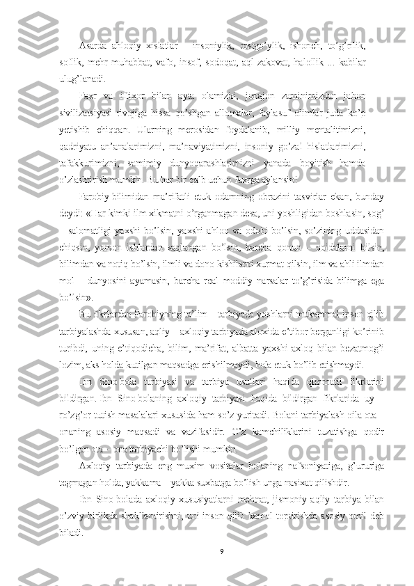 Asarda   ahloqiy   xislatlar   –   insoniylik,   rostgo’ylik,   ishonch,   to’g’rilik,
soflik,   mehr-muhabbat,   vafo,   insof,   sodoqat,   aql-zakovat,   halollik   ...   kabilar
ulug’lanadi.
Faxr   va   iftixor   bilan   ayta   olamizki,   jonajon   zaminimizdan   jahon
sivilizatsiyasi   rivojiga   hissa   qo’shgan   allomalar,   faylasuf   olimlar   juda   ko’p
yetishib   chiqqan.   Ularning   merosidan   foydalanib,   milliy   mentalitimizni,
qadriyatu   an’analarimizni,   ma’naviyatimizni,   insoniy   go’zal   hislatlarimizni,
tafakkurimizni,   samimiy   dunyoqarashlarimizni   yanada   boyitish   hamda
o’zlashtirish mumkin. Bu har bir qalb uchun faxrga aylansin! 
Farobiy   bilimidan   ma’rifatli   etuk   odamning   obrazini   tasvirlar   ekan,   bunday
deydi: «Har kimki ilm xikmatni o’rganmagan desa, uni yoshligidan boshlasin, sog’
–   salomatligi   yaxshi   bo’lsin,   yaxshi   ahloq   va   odobi   bo’lsin,   so’zining   uddasidan
chiqsin,   yomon   ishlardan   saqlangan   bo’lsin,   barcha   qonun   –   qoidalarni   bilsin,
bilimdan va notiq bo’lsin, ilmli va dono kishilarni xurmat qilsin, ilm va ahli ilmdan
mol   –   dunyosini   ayamasin,   barcha   real   moddiy   narsalar   to’g’risida   bilimga   ega
bo’lsin».
Bu fikrlardan   Farobiy ning ta’lim – tarbiyada yoshlarni mukammal inson qilib
tarbiyalashda xususan, aqliy – axloqiy tarbiyada aloxida e’tibor berganligi ko’rinib
turibdi,   uning   e’tiqodicha,   bilim,   ma’rifat,   albatta   yaxshi   axloq   bilan   bezatmog’i
lozim, aks holda kutilgan maqsadga erishilmaydi, bola etuk bo’lib etishmaydi.
Ibn   Sino   bola   tarbiyasi   va   tarbiya   usullari   haqida   qimmatli   fikrlarini
bildirgan.   Ibn   Sino   bolaning   axloqiy   tarbiyasi   haqida   bildirgan   fikrlarida   uy   –
ro’zg’or tutish masalalari xususida ham so’z yuritadi. Bolani tarbiyalash oila ota –
onaning   asosiy   maqsadi   va   vazifasidir.   O’z   kamchiliklarini   tuzatishga   qodir
bo’lgan ota – ona tarbiyachi bo’lishi mumkin.
Axloqiy   tarbiyada   eng   muxim   vositalar   bolaning   nafsoniyatiga,   g’ururiga
tegmagan holda, yakkama – yakka suxbatga bo’lish unga nasixat qilishdir.
Ibn   Sino   bolada   axloqiy   xususiyatlarni   mehnat,   jismoniy   aqliy   tarbiya   bilan
o’zviy birlikda shakllantirishni, uni inson qilib kamol  toptirishda asosiy  omil deb
biladi.
9 