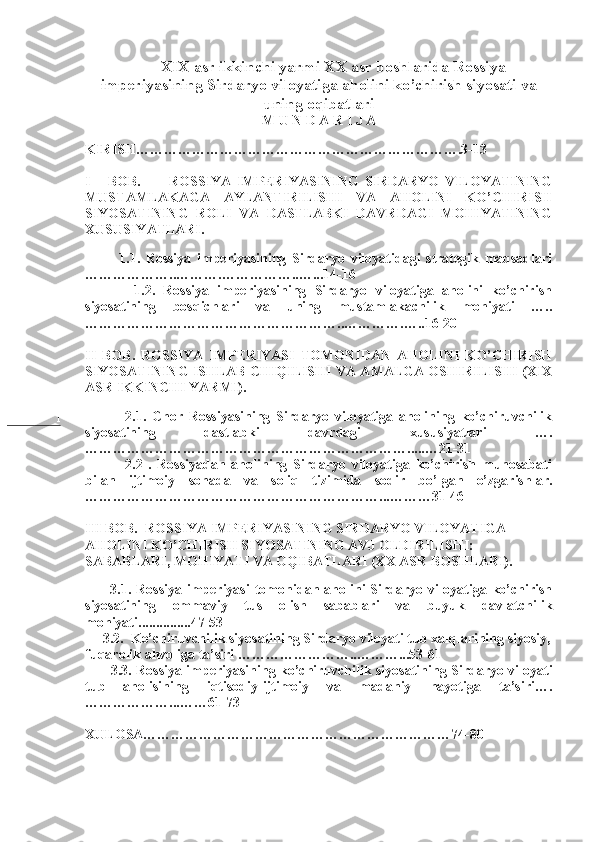 1 XIX asr ikkinchi yarmi XX asr boshlarida Rossiya
imperiyasining Sirdaryo viloyatiga aholini ko’chirish siyosati va
uning oqibatlari
M U N D A R I J A
 
KIRISH…………………………………………………………….3-13 
I       BOB.           ROSSIYA   IMPERIYASINING   SIRDARYO   VILOYATINING
MUSTAMLAKAGA   AYLANTIRILISHI   VA   AHOLINI   KO’CHIRISH
SIYOSATINING   ROLI   VA   DASTLABKI   DAVRDAGI   MOHIYATINING
XUSUSIYATLARI.
      
            1.1.   Rossiya   imperiyasining   Sirdaryo   viloyatidagi   strategik   maqsadlari
………………..……….……………..…...14-16
            1.2.   Rossiya   imperiyasining   Sirdaryo   viloyatiga   aholini   ko’chirish
siyosatining   bosqichlari   va   uning   mustamlakachilik   mohiyati   …..
………………………………………………..………….…..16-20 
II   BOB.   ROSSIYA   IMPERIYASI   TOMONIDAN   AHOLINI   KO’CHIRISH
SIYOSATINING ISHLAB CHIQILISHI VA AMALGA OSHIRILISHI (XIX
ASR IKKINCHI YARMI).  
      
              2.1.   Chor   Rossiyasining   Sirdaryo   viloyatiga   aholining   ko’chiruvchilik
siyosatining   dastlabki   davrdagi   xususiyatlari   ….
…………………………………………………………….....…21-31 
              2.2   .   Rossiyadan   aholining   Sirdaryo   viloyatiga   ko’chirish   munosabati
bilan   ijtimoiy   sohada   va   soliq   tizimida   sodir   bo’lgan   o’zgarishlar.
………………………………………………………...………31-46
III BOB.  ROSSIYA IMPERIYASINING SIRDARYO VILOYATIGA 
AHOLINI KO’CHIRISH SIYOSATINING AVJ OLDIRILISHI: 
SABABLARI, MOHIYATI VA OQIBATLARI (XX ASR BOSHLARI).
     
          3.1.  Rossiya   imperiyasi   tomonidan  aholini   Sirdaryo  viloyatiga  ko’chirish
siyosatining   ommaviy   tus   olish   sabablari   va   buyuk   davlatchilik
mohiyati...............47-53
     3.2.  Ko’chiruvchilik siyosatining Sirdaryo viloyati tub xalqlarining siyosiy,
fuqarolik ahvoliga ta’siri ……………………..………...53-61
           3.3. Rossiya imperiyasining ko’chiruvchilik siyosatining Sirdaryo viloyati
tub   aholisining   iqtisodiy-ijtimoiy   va   madaniy   hayotiga   ta’siri….
………………...……61-73
XULOSA…………………………………………………………74-80  