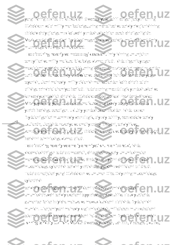 12 yangilikning boshqa bir ko'rsatkichi dissertatsiyada  tahlil etilgan jarayonlarning 
O'zbekiston xalqi milliy manfaatlariga,uning mentaliteti va tarixiy rivojlanishining 
ob'ektiv ehtiyojlariga mos keluvchi yondashuvlar bilan qarab chiqilganligidir. 
Mazkur tadqiqot ilgarilari foydalanilmagan arxiv va statistik  ma'lumotlarni ilmiy 
muomalaga kiritishga ko'maklashadi.
  Tadqiqotning nazariy va metodologik asoslari. Ilmiy ishning umumjahon 
tamoyillari va milliy mafkura falsafasiga xizmat qiladi. Ishda o'rganilayotgan 
masalalarni yangicha tarixiy tafakkurning konseptual pozitsiyalari nuqtai nazaridan
turib fikrlash  hamda tarixiy  hodisalar va ularni ilmiy baholashda haqqoniyatga 
tayanish, ularni ma'naviy- milliy tiklanish manfaatlaridan kelib chiqib talqin 
qilishga prinsipial ahamiyat beriladi. Tadqiqotning metodologik yondashuvlari va 
konsepsiyasini ishlab chiqishda  O'zbekiston Respublikasi Prezidenti  Shavkat 
Mirziyoyevning yangi O'zbekiston mafkurasining asosiy tamoyillari asosida 
yoritib berishga qaratilgan. Uslubiy yondashuvlar  orasidan  ishda  asosan 
foydalanilganlari muammoviy xronologik, qiyosiy-tahliliy, retrospektiv-tarixiy 
usullardir, ular ishda nazariya va amaliyotning  birligini, tarixiylik va 
zamonaviylikning uyg'unlashishini, ob'ektivlik, aniqlik va taraqqiyotning sintezini 
berishini ta'minlashga xizmat qiladi.
Tadqiqotning nazariy va amaliy ahamiyati shundan iboratki,  ishda 
sistemalashtirilgan tadqiqot materiali, chiqarilgan nazariy umumlashmalar 
mamlakatimiz tarixshunosligidagi va Sirdaryo viloyatini chorizm tomonidan 
mustamlakaga aylantirish tarixini yoritishdagi yetishmovchiliklarni to'ldiradi. 
Tadqiqot natijalari yangi O'zbekiston va umuman O'rta Osiyoning mustamlakaga 
aylantirish
tarixini yoritishdagi yetishmovchiliklarni to'ldiradi, o'tmish haqidagi 
umumlashtiruvchi tarixiy asarlarni tayyorlashda, Respublika o'quv yurtlarida 
gumanitar fanlar bo'yicha ma'ruza va maxsus kurslarni o'qitishda foydalanishi 
mumkin. Ular jamiyatni ma'naviy sog'lomlashtirish, millatlararo munosabatlarni 
takomillashtirish borasidagi vazifalarni hal qilishda ham foydali bo'lishi mumkin. 
Ishning tarkibiy tuzilishi.  Mazkur dissertasiya kirish, uch bob, 7   paragraf, xulosa, 