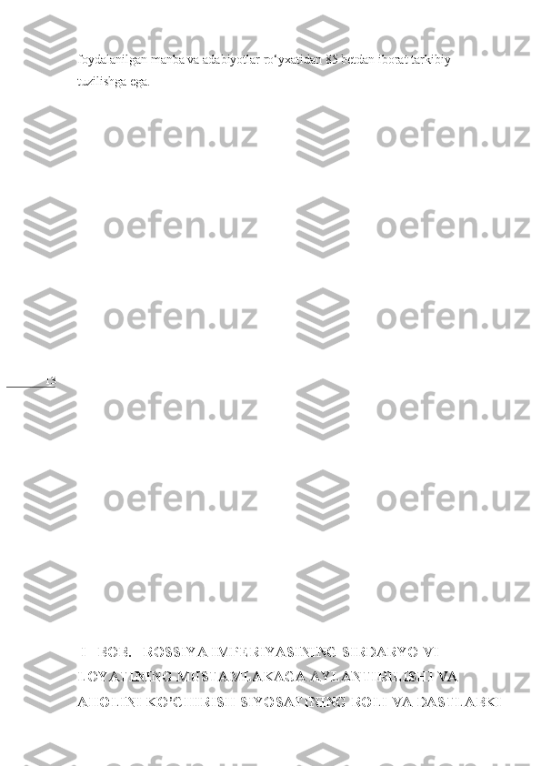 13 foydalanilgan manba va adabiyotlar ro‘yxatidan 85 betdan iborat tarkibiy 
tuzilishga ega.
   
 I   BOB.   ROSSIYA IMPERIYASINING SIRDARYO VI      
LOYATINING MUSTAMLAKAGA AYLANTIRILISHI VA 
AHOLINI KO’CHIRISH SIYOSATINING ROLI VA DASTLABKI 