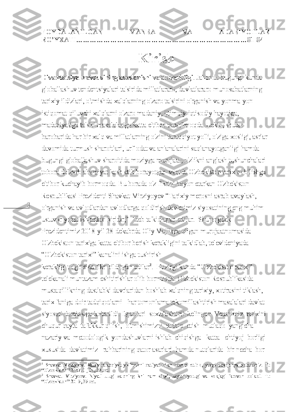 2 FOYDALANILGAN   MANBA   VA   ADABIYOTLAR
RO’YXATI…………………………………………………………………81-84 
 
Kirish
Dissertatsiya mavzusining asoslanishi va dolzarbligi . Jahonda bugungi kunda 
globallashuv tendentsiyalari ta'sirida millatlararo, davlatlararo munosabatlarning 
tarixiy ildizlari, o'tmishda xalqlarning o'zaro ta'sirini o'rganish va yonma-yon 
istiqomat qiluvchi xalqlarni o'zaro madaniy, ijtimoiy-iqtisodiy hayotiga, 
madaniyatiga ta'siri masalalariga katta e'tibor qaratilmoqda. Lekin, shular 
barobarida har bir xalq va millatlarning o'zini taraqqiyot yo'li, o'ziga xosligi, asrlar 
davomida turmush sharoitlari, urf-odat va an'analarini saqlanayotganligi hamda 
bugungi globallashuv sharoitida moziyga murojaat, o'zlikni anglash tushunchalari 
tobora dolzarb ahamiyat kasb etib borayotgan vaqtda O'zbekiston tarixini bilishga 
e'tibor kuchayib bormoqda. Bu borada o'z fikrini bayon etarkan O'zbekiston 
Respublikasi Prezidenti Shavkat Mirziyoyev “Tarixiy merosni asrab-avaylash, 
o'rganish va avlodlardan avlodlarga qoldirish davlatimiz siyosatining eng muhim 
ustuvor yo'nalishlardan biridir,”   1
deb ta'kidlagan edilar.  Shuningdek 
Prezidentimiz 2018-yil 28-dekabrda Oliy Majlisga qilgan murojaatnomasida 
O'zbekiston tarixiga katta e'tibor berish kerakligini ta'kidlab, televideniyada 
“O'zbekiston tarixi” kanalini ishga tushirish   
kerakligi to'g'risida fikr bildirgan edilar 2
.  Hozirgi kunda “O'zbekiston tarixi” 
telekanali muntazam eshitirishlar olib bormoqda. O'zbekiston Respublikasida 
mustaqillikning dastlabki davrlaridan boshlab xalqning tarixiy, xotirasini tiklash, 
tarix faniga doir tadqiqotlarni   har tomonlama takomillashtirish masalalari davlat 
siyosati darajasiga ko'tarildi. Ilgarilari  soxtalashtirib kelingan  Vatanimiz  tarixini  
chuqur qayta  tafakkur qilish,  o'tmishimizni  tadqiq  etish  mutlaqo  yangicha  
nazariy va  metodologik  yondashuvlarni ishlab  chiqishga   katta   ehtiyoj  borligi  
xususida  davlatimiz   rahbarining qator asarlari  hamda nutqlarida  bir necha  bor   
1
  Shavkat   Mirziyoev.   Milliy   taraqqiyot   yo'limizni   qat'iyat   bilan   davom   ettirib,   yangi   bosqichga   ko ' taramiz .   T .:
“ O ' zbekiston ”-2017. 1- jild , 29  bet .
2
  Shavkat   Mirziyoev.   Niyati   ulug'   xalqning   ishi   ham   ulug',   xayoti   yorug'   va   kelajagi   farovon   bo'ladi.   T.:
“O'zbekiston”-2019, 39 bet.   