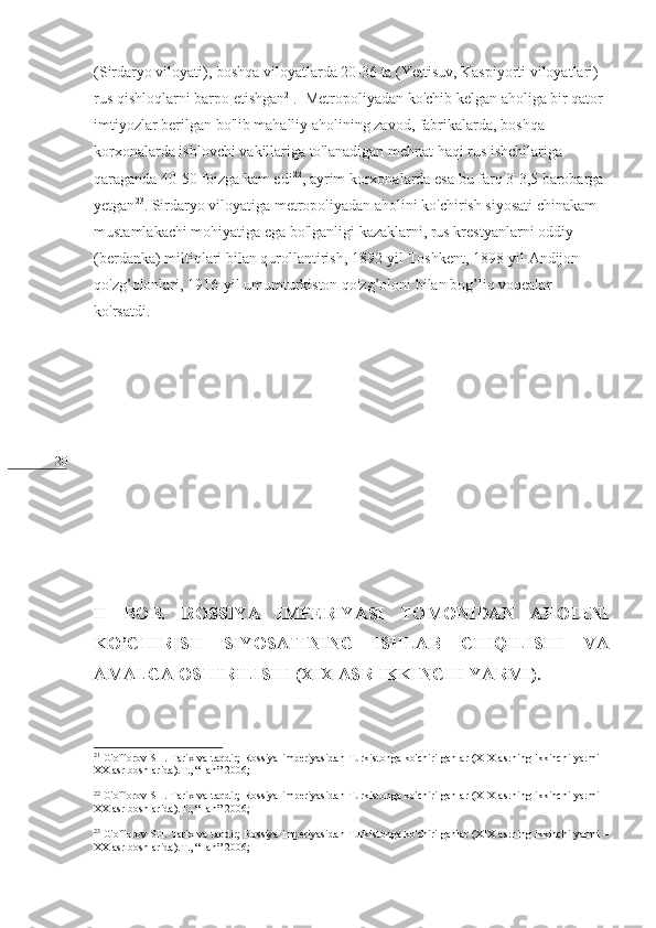 20 (Sirdaryo viloyati), boshqa viloyatlarda 20-36 ta (Yettisuv, Kaspiyorti viloyatlari) 
rus qishloqlarni barpo etishgan 21
.  Metropoliyadan ko'chib kelgan aholiga bir qator 
imtiyozlar berilgan bo'lib mahalliy aholining zavod, fabrikalarda, boshqa 
korxonalarda ishlovchi vakillariga to'lanadigan mehnat haqi rus ishchilariga 
qaraganda 40-50 foizga kam edi 22
, ayrim korxonalarda esa bu farq 3-3,5 barobarga 
yetgan 23
. Sirdaryo viloyatiga metropoliyadan aholini ko'chirish siyosati chinakam 
mustamlakachi mohiyatiga ega bo'lganligi kazaklarni, rus krestyanlarni oddiy 
(berdanka) miltiqlari bilan qurollantirish, 1892-yil Toshkent, 1898-yil Andijon 
qo'zg’olonlari, 1916-yil umumturkiston qo'zg’oloni bilan bog’liq voqealar 
ko'rsatdi.
II   BOB.   ROSSIYA   IMPERIYASI   TOMONIDAN   AHOLINI
KO’CHIRISH   SIYOSATINING   ISHLAB   CHIQILISHI   VA
AMALGA OSHIRILISHI (XIX ASR IKKINCHI YARMI).  
      
21
  G'offorov SH. Tarix va taqdir; Rossiya imperiyasidan Turkistonga ko'chirilganlar (XIX asrning ikkinchi yarmi –
XX asr boshlarida).T., “Fan”-2006;
22
  G'offorov SH. Tarix va taqdir; Rossiya imperiyasidan Turkistonga ko'chirilganlar (XIX asrning ikkinchi yarmi –
XX asr boshlarida).T., “Fan”-2006;
23
  G'offorov SH. Tarix va taqdir; Rossiya imperiyasidan Turkistonga ko'chirilganlar (XIX asrning ikkinchi yarmi –
XX asr boshlarida).T., “Fan”-2006; 