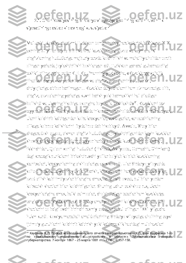 21        2.1. Chor Rossiyasining Sirdaryo viloyatiga aholining ko’chiruvchilik 
siyosatining dastlabki davrdagi xususiyatlari
Ma'lumki, Rossiya chorizmi Turkiston tomon harbiy harakatlarini boshlagan XIX 
asrning 20-yillaridayoq Sibir va Ural kazaklarining qozoq va keyinchalik 
qirg’izlarning hududlariga majburiy tarzda ko'chirilishi va mahalliy aholidan tortib 
olingan yerlarda joylashtirilishi boshlangan edi. Turkiston general-gubernatorligi 
tashkil qilinguncha qadar K.P. Kaufmanning yozishicha, «Kazaklarga xo'jalik 
jihatidan eng yaxshi yerlar berilgan va qirg’iz, qozoqlarning huquqlari, 
ehtiyojlariga e'tibor berilmagan... Kazaklar daryochalarni ham o'z nazoratiga olib, 
qirg’iz, qozoqlarning yerlariga suvni berish yoki bermaslikni hal qiladigan 
bo'lishdi va ularning hisobiga osongina boy bo'la boshlashdi» 24
. Kazaklarni tez 
tayyor bo'ladigan harbiy kuch sifatida inkor etmagan holda Turkiston ma'muriyati, 
ularni ko'chirib keltirgandan ko'ra krestyanlar, savdogarlar, sanoatchilarning 
o'lkaga ko'proq kelishlarini foydaliroq deb hisoblaydi. Avvalo, Xitoy bilan 
chegaradosh qozoq, qisman qirg’iz hududlariga joylashtirilganidan keyin kazaklar 
shovinistik kayfiyatdagi doimo tayyor harbiy politsiya kuchi bo'lib qolaverdi; 
ikkinchidan, Qo'qon xonligi hududlari (Pishpak, Avliyoota, Oqmachit, Chimkent) 
dagi strategik punktlarni birlashtiruvchi yo'llar bo'ylab ko'plab kazaklarning 
stanitsalari, krestyanlarning qishloqlariga asos solindi. Ular Sirdaryo viloyatida 
soliq-o'lpon, katta yer maydonlari berish, krestyanlarni harbiy xizmatdan 5 yilga 
ozod qilish kabi imtiyozlar bilangina emas, balki oziq-ovqat, pul bilan yordam 
ko'rsatish shartlari bilan ko'chirilganlar. Shuning uchun qashshoq rus, ukrain 
krestyanlarigina emas, balki qalmoqlar, cho'qintirilgan tatarlar ham kazaklarga 
tenglashtirilib joylashtirilgan. Bunday amaliyot aholini ko'chirish tartibini, turli 
shartlarini to belgilovchi birinchi rasmiy qoidalar qabul qilingan 1881-yilgacha 
hukm surdi. Rossiya martabali amaldorlarining Sirdaryo viloyatiga aholining qaysi
ijtimoiy guruhlarini ko'chirib keltirish yoki keltirmaslik haqidagi mulohazalari 
24
  Кауфман К.П.  Проект  всеподданнейшего  отчета  генерал-адъютанта  К.П.  фон Кауфмана  1-го
по   гражданскому   управлению   и   устройству   в   областях   Туркестанского   генерал-
губернаторства. 7 ноября 1867 – 25 марта 1881 гг. – СПб.,, С.157-158.  