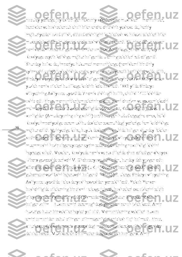 25 noqulay yerlarga joylashtirilgan nasroniy sektalarining muxlislari – mennonitlar, 
baptistlar va boshqalar tub aholi bilan ancha chiqishib yashasa-da, harbiy 
majburiyatdan ozod qilish, e'tiqod erkinligini kafolatlash va hokazo talablari bilan 
mustamlakachi ma'muriyatga ancha tashvish keltirishardi. Shuning uchun asosan 
nemislardan iborat bo'lgan mennonitlar ommasi Amerikaga jo'nab ketib, keyin 
Rossiyaga qaytib kelishga majbur bo'lganida ularning talablari rad etilgandi. 
Shunday bo'lsa-da, imperiya hukumati mennonitlarga (nemislarni bir diniy 
ayirmachi oqimi) joylashishda ancha yengil sharoit yaratib berilishini va'da qilib, 
Sirdaryo viloyatiga ko'chishni taklif qilgan. Shundan keyin, 1879-1882-yillarda 
yuzlab nemis oilalari bu o'lkaga ko'chib kela boshladi. 1882-yilda Sirdaryo 
viloyatining Avliyoota uyezdida 7 nemis qishlog’i bo'lib, aholisi 1400 kishidan 
oshiq edi. Biroq, mennonitlar jamoalarining katta qismi chorizm va mustamlakachi
ma'muriyati tomonidan Buxoro amirligidan (Zirabuloq, Kattaqo'rg’on), Xiva 
xonligidan (Amudaryoning o'ng sohili) tortib olingan hududlargagina emas, balki 
Rossiya imperiyasiga qaram ushbu davlatlar tasarrufidagi yerlariga ham ko'chishga
majbur etildi. Mohiyatiga ko'ra, buyuk davlatchilik ruhida bo'lgan shunday faktlar 
sodir etilgani holda, mennonit-nemislarning Sirdaryo viloyatiga ko'chirilishi 
muammosini hozir o'rganayotgan ayrim tadqiqotchilarning noxolisligi kishini 
hayratga soladi. Masalan, Rossiyada nemis va rus tillarida chop etiladigan «Noyes 
Liben» gazetasida tarixchi V. Chebotaryova, jumladan, bunday deb yozgan edi: 
«General-gubernator Kolpakovskiy (u K.P. Kaufman betobligi sababli general-
gubernator vazifasini bajaruvchi bo'lgandi – SH.Q.) ... ularga Sirdaryo viloyatining
Avliyoota uyezdida Talas daryosi havzasidan yer taklif etdi. Yakob Yansen 
boshchiligida oilalarning bir qismi Talasga jo'nadi, boshqalari esa o'zlarini ta'qib 
qilayotgan harbiy majburiyatdek qismatdan qochib, butun Sharqda mashhur 
bo'lgan zolim – Buxoro amiri qaramog’idagi yerlardan panoh izlab ketdi. Amir 
huzuriga butun bir vakillar hay'ati yo'l oldi. Mennonitlarning vakillari Buxoro 
amiri tomonidan qabul qilingan-qilinmaganligini aniqlash iloji bo'lmadi. Biroq, 
«Turkestanskie vedomosti» gazetasidagi maqola muzokaralar olib borilganidan 
dalolat beradi. Muzokaralar diplomatlar darajasida olib borilgan». Amir  