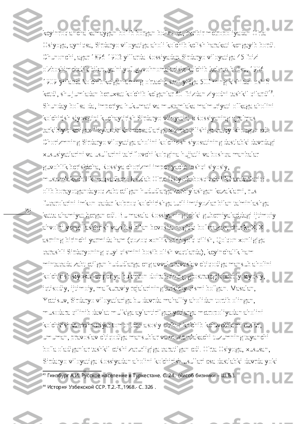 30 keyinroq ancha kamaygan bo'lib borgan bo'lsa-da, baribir metropoliyadan O'rta 
Osiyoga, ayniqsa, Sirdaryo viloyatiga aholi ko'chib kelish harakati kengayib bordi. 
Chunonchi, agar 1896-1902-yillarda Rossiyadan Sirdaryo viloyatiga 45 foizi 
o'zboshimchalik bilan, ya'ni yo'l guvohnomalarisiz ko'chib kelgan bo'lsa, 1906-
1909-yillarda ko'chib kelganlarning o'rtacha soni yiliga 500 ming kishidan oshib 
ketdi, shu jumladan beruxsat ko'chib kelganlar 60 foizdan ziyodni tashkil qilardi 43
. 
Shunday bo'lsa-da, imperiya hukumati va mustamlaka ma'muriyati o'lkaga aholini 
ko'chirish siyosatini kuchaytirish Sirdaryo viloyatini «Rossiyaning ajralmas 
tarkibiy qismiga»  44
aylantirish maqsadlariga xizmat qilishiga qat'iy ishongan edi. 
Chorizmning Sirdaryo viloyatiga aholini ko'chirish siyosatining dastlabki davrdagi 
xususiyatlarini va usullarini ta'riflovchi ko'pgina hujjatli va boshqa manbalar 
guvohlik berishicha, Rossiya chorizmi imperiyacha tashqi siyosiy, 
mustamlakachilik maqsadlarni ko'zlab O'rta Osiyoda bosqinchilik harakatlarini 
olib borayotgandayoq zabt etilgan hududlarga harbiylashgan kazaklarni, rus 
fuqarolarini imkon qadar ko'proq ko'chirishga turli imtiyozlar bilan ta'minlashga 
katta ahamiyat bergan edi. Bu masala Rossiyaning ichki guberniyalaridagi ijtimoiy
ahvolni yengillashtirish vazifasi bilan bevosita bog’liq bo'lmagan, chunki XIX 
asrning birinchi yarmida ham (qozoq xonliklarini yo'q qilish, Qo'qon xonligiga 
qarashli Sirdaryoning quyi qismini bosib olish vaqtlarda), keyinchalik ham 
mintaqada zabt etilgan hududlarga eng avval pravoslav e'tiqodiga mansub aholini 
ko'chirish siyosati imperiya hukmron doiralarining geostrategik harbiy-siyosiy, 
iqtisodiy, ijtimoiy, mafkuraviy rejalarining tarkibiy qismi bo'lgan. Masalan, 
Yettisuv, Sirdaryo viloyatlariga bu davrda mahalliy aholidan tortib olingan, 
musodara qilinib davlat mulkiga aylantirilgan yerlarga metropoliyadan aholini 
ko'chirishda ma'muriyat tomonidan asosiy e'tibor ko'chib keluvchilarni ruslar, 
umuman, pravoslav e'tiqodiga mansublar va mustamlakachi tuzumning tayanchi  
bo'la oladiganlar tashkil etishi zarurligiga qaratilgan edi. O'rta Osiyoga, xususan, 
Sirdaryo viloyatiga Rossiyadan aholini ko'chirish usullari esa dastlabki davrda yoki
43
  Гинзбург А.И. Русское население в Туркестане. С. 24.  (ќисоб бизники – Ш.Ђ.).
44
  История Узбекской ССР. Т.2.-Т.,1968.- С . 326 . 