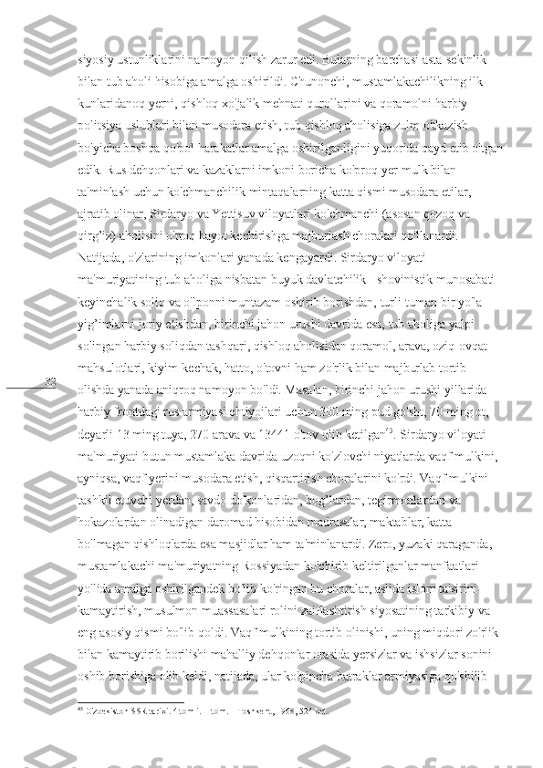 32 siyosiy ustunliklarini namoyon qilish zarur edi. Bularning barchasi asta-sekinlik 
bilan tub aholi hisobiga amalga oshirildi. Chunonchi, mustamlakachilikning ilk 
kunlaridanoq yerni, qishloq xo'jalik mehnati qurollarini va qoramolni harbiy-
politsiya uslublari bilan musodara etish, tub qishloq aholisiga zulm o'tkazish 
bo'yicha boshqa qo'pol harakatlar amalga oshirilganligini yuqorida qayd etib o'tgan
edik. Rus dehqonlari va kazaklarni imkoni boricha ko'proq yer-mulk bilan 
ta'minlash uchun ko'chmanchilik mintaqalarning katta qismi musodara etilar, 
ajratib olinar, Sirdaryo va Yettisuv viloyatlari ko'chmanchi (asosan qozoq va 
qirg’iz) aholisini o'troq hayot kechirishga majburlash choralari qo'llanardi. 
Natijada, o'zlarining imkonlari yanada kengayardi. Sirdaryo viloyati 
ma'muriyatining tub aholiga nisbatan buyuk davlatchilik - shovinistik munosabati 
keyinchalik soliq va o'lponni muntazam oshirib borishdan, turli-tuman bir yo'la 
yig’imlarni joriy etishdan, birinchi jahon urushi davrida esa, tub aholiga yalpi 
solingan harbiy soliqdan tashqari, qishloq aholisidan qoramol, arava, oziq-ovqat 
mahsulotlari, kiyim-kechak, hatto, o'tovni ham zo'rlik bilan majburlab tortib 
olishda yanada aniqroq namoyon bo'ldi. Masalan, birinchi jahon urushi yillarida 
harbiy frontdagi rus armiyasi ehtiyojlari uchun 300 ming pud go'sht, 70 ming ot, 
deyarli 13 ming tuya, 270 arava va 13441 o'tov olib ketilgan 45
. Sirdaryo viloyati 
ma'muriyati butun mustamlaka davrida uzoqni ko'zlovchi niyatlarda vaqf mulkini, 
ayniqsa, vaqf yerini musodara etish, qisqartirish choralarini ko'rdi. Vaqf mulkini 
tashkil etuvchi yerdan, savdo do'konlaridan, bog’lardan, tegirmonlardan va 
hokazolardan olinadigan daromad hisobidan madrasalar, maktablar, katta 
bo'lmagan qishloqlarda esa masjidlar ham ta'minlanardi. Zero, yuzaki qaraganda, 
mustamlakachi ma'muriyatning Rossiyadan ko'chirib keltirilganlar manfaatlari 
yo'lida amalga oshirilgandek bo'lib ko'ringan bu choralar, aslida islom ta'sirini 
kamaytirish, musulmon muassasalari rolini zaiflashtirish siyosatining tarkibiy va 
eng asosiy qismi bo'lib qoldi. Vaqf mulkining tortib olinishi, uning miqdori zo'rlik 
bilan kamaytirib borilishi mahalliy dehqonlar orasida yersizlar va ishsizlar sonini 
oshib borishiga olib keldi, natijada, ular ko'pincha batraklar armiyasiga qo'shilib 
45
 O'zbekiston SSR tarixi. 4 tomli. II tom. – Toshkent, 1968, 524-bet. 