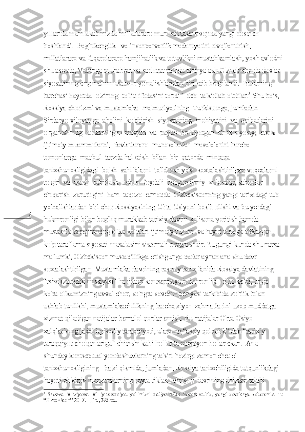4 yillarida mamlakatimizda millatlararo munosabatlar rivojida yangi bosqich 
boshlandi.  Bag'rikenglik   va insonparvarlik madaniyatini rivojlantirish, 
millatlararo va fuqarolararo hamjihatlik va totuvlikni mustahkamlash, yosh avlodni
shu asosda, Vatanga muhabbat va sadoqat ruhida tarbiyalash O'zbekistonda davlat 
siyosatining eng muhim ustuvor yo'nalishlaridan biri etib belgilandi.  Bularning 
barchasi hayotda  o'zining  to'liq ifodasini topdi”  deb  ta'kidlab o'tdilar. 3
 Shu bois, 
Rossiya chorizmi va mustamlaka  ma'muriyatining  Turkistonga, jumladan  
Sirdaryo viloyatiga  aholini  ko'chirish  siyosatining  mohiyatini  va  oqibatlarini 
o'rganishning  dolzarbligini mavjud  va  paydo  bo'layotgan  etnik-siyosiy,  etnik-
ijtimoiy muammolarni,  davlatlararo  munosabatlar  masalalarini barcha 
tomonlarga  maqbul  tarzda hal etish  bilan  bir  qatorda  mintaqa   
tarixshunosligidagi  bo'sh  sahifalarni  to'ldirish yoki  soxtalashtirilgan voqealarni   
to'g'ri  va  asosli  ta'riflash  uchun  foydali  bo'lgan ilmiy  xulosalar, saboqlar  
chiqarish  zarurligini  ham  taqozo  etmoqda. O'zbekistonning yangi tarixidagi tub 
yo'nalishlardan biri chor Rossiyasining O'rta Osiyoni bosib olishi va bu yerdagi 
hukmronligi bilan bog'liq murakkab tarixiy davrni xolisona yoritish hamda 
mustamlaka rejimining o'lka xalqlari ijtimoiy tuzumi va hayot tarziga o'tkazgan 
ko'p taraflama siyosati masalasini sistemali o'rganishdir. Bugungi kunda shu narsa 
ma'lumki, O'zbekiston mustaqillikga erishgunga qadar aynan ana shu davr 
soxtalashtirilgan. Mustamlaka davrining rasmiy tarix fanida Rossiya davlatining 
“tsivilizatorlik missiyasi” haqidagi kontseptsiya hukmronlik   qilib keldi, unga 
ko'ra o'lkamizning avval chor, so'ngra sovet imperiyasi tarkibida zo'rlik bilan 
ushlab turilishi, mustamlakachilikning barcha ziyon-zahmatlarini uzoq muddatga 
xizmat qiladigan natijalar bemalol qoplar emish. Bu natijalar O'rta Osiyo 
xalqlarining jadal iqtisodiy taraqqiyoti, ularning “asriy qoloqlik” dan “tarixiy 
taraqqiyot cho'qqilariga” chiqishi kabi hollarda namoyon bo'lar ekan.  Ana 
shunday kontseptual yondashuvlarning ta'siri hozirgi zamon chet el 
tarixshunosligining   ba'zi qismida, jumladan, Rossiya tarixchiligida tutqunlikdagi 
hayoti ob'ektiv manzaralarning qayta tiklash ehtiyoji davrining dolzarb talabi 
3
  Shavkat   Mirziyoev .   Milliy   taraqqiyot   yo ' limizni   qat ' iyat   bilan   davom   ettirib ,   yangi   bosqichga   ko ' taramiz .   T .:
“ O ' zbekiston ”-2017. 1- jild , 295  bet . 