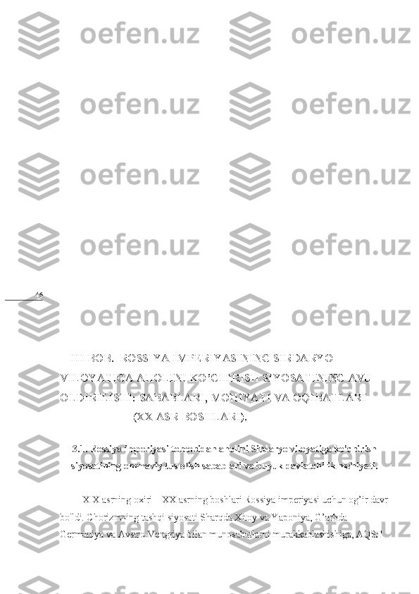 46
    III BOB.  ROSSIYA IMPERIYASINING SIRDARYO 
VILOYATIGA AHOLINI KO’CHIRISH SIYOSATINING AVJ 
OLDIRILISHI: SABABLARI, MOHIYATI VA OQIBATLARI
                          (XX ASR BOSHLARI).
     
3.1. Rossiya imperiyasi tomonidan aholini Sirdaryo viloyatiga ko’chirish
siyosatining ommaviy tus olish sabablari va buyuk davlatchilik mohiyati.
         XIX asrning oxiri – XX asrning boshlari Rossiya imperiyasi uchun og’ir davr
bo'ldi. Chorizmning   tashqi siyosati Sharqda Xitoy va Yaponiya, G’arbda 
Germaniya va Avstro-Vengriya bilan munosabatlarni murakkablashishiga, AQSH  