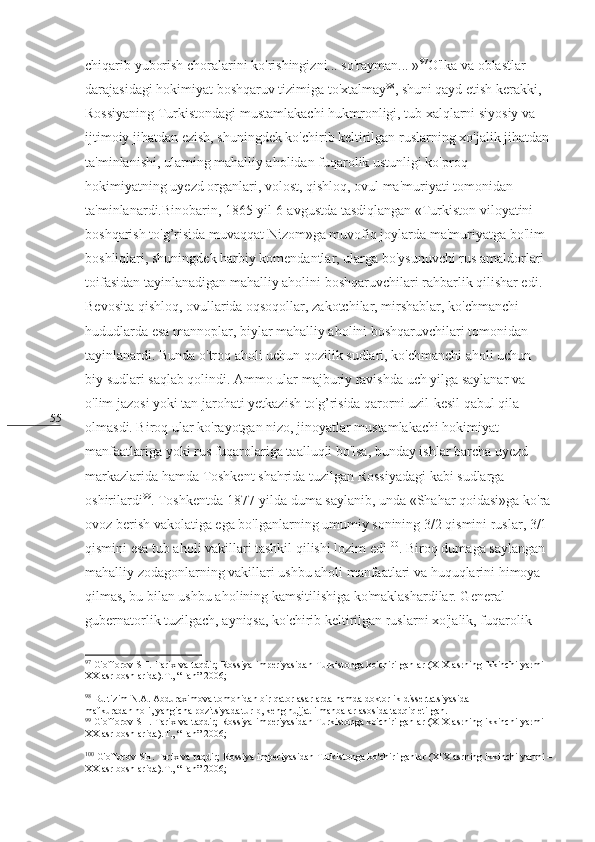 55 chiqarib yuborish choralarini ko'rishingizni... so'rayman... » 97
O'lka va oblastlar 
darajasidagi hokimiyat boshqaruv tizimiga to'xtalmay 98
, shuni qayd etish kerakki, 
Rossiyaning Turkistondagi mustamlakachi hukmronligi, tub xalqlarni siyosiy va 
ijtimoiy jihatdan ezish, shuningdek ko'chirib keltirilgan ruslarning xo'jalik jihatdan
ta'minlanishi, ularning mahalliy aholidan fuqarolik ustunligi ko'proq 
hokimiyatning uyezd organlari, volost, qishloq, ovul ma'muriyati tomonidan 
ta'minlanardi.Binobarin, 1865-yil 6-avgustda tasdiqlangan «Turkiston viloyatini 
boshqarish to'g’risida muvaqqat Nizom»ga muvofiq joylarda ma'muriyatga bo'lim 
boshliqlari, shuningdek harbiy komendantlar, ularga bo'ysunuvchi rus amaldorlari 
toifasidan tayinlanadigan mahalliy aholini boshqaruvchilari rahbarlik qilishar edi. 
Bevosita qishloq, ovullarida oqsoqollar, zakotchilar, mirshablar, ko'chmanchi 
hududlarda esa mannoplar, biylar mahalliy aholini boshqaruvchilari tomonidan 
tayinlanardi. Bunda o'troq aholi uchun qozilik sudlari, ko'chmanchi aholi uchun 
biy sudlari saqlab qolindi. Ammo ular majburiy ravishda uch yilga saylanar va 
o'lim jazosi yoki tan jarohati yetkazish to'g’risida qarorni uzil-kesil qabul qila 
olmasdi. Biroq ular ko'rayotgan nizo, jinoyatlar mustamlakachi hokimiyat 
manfaatlariga yoki rus fuqarolariga taalluqli bo'lsa, bunday ishlar barcha uyezd 
markazlarida hamda Toshkent shahrida tuzilgan Rossiyadagi kabi sudlarga 
oshirilardi 99
. Toshkentda 1877-yilda duma saylanib, unda «Shahar qoidasi»ga ko'ra
ovoz berish vakolatiga ega bo'lganlarning umumiy sonining 3/2 qismini ruslar, 3/1 
qismini esa tub aholi vakillari tashkil qilishi lozim edi 100
. Biroq dumaga saylangan 
mahalliy zodagonlarning vakillari ushbu aholi manfaatlari va huquqlarini himoya 
qilmas, bu bilan ushbu aholining kamsitilishiga ko'maklashardilar. General-
gubernatorlik tuzilgach, ayniqsa, ko'chirib keltirilgan ruslarni xo'jalik, fuqarolik 
97
  G'offorov SH. Tarix va taqdir; Rossiya imperiyasidan Turkistonga ko'chirilganlar (XIX asrning ikkinchi yarmi –
XX asr boshlarida).T., “Fan”-2006; 
98
 Bu tizim N.A. Abduraximova tomonidan bir qator asarlarda hamda doktorlik dissertatsiyasida  
mafkuradan holi, yangicha pozitsiyada turib, keng hujjatli manbalar asosida tadqiq etilgan.
99
  G'offorov SH. Tarix va taqdir; Rossiya imperiyasidan Turkistonga ko'chirilganlar (XIX asrning ikkinchi yarmi –
XX asr boshlarida).T., “Fan”-2006; 
100
 G'offorov SH. Tarix va taqdir; Rossiya imperiyasidan Turkistonga ko'chirilganlar (XIX asrning ikkinchi yarmi –
XX asr boshlarida).T., “Fan”-2006;  