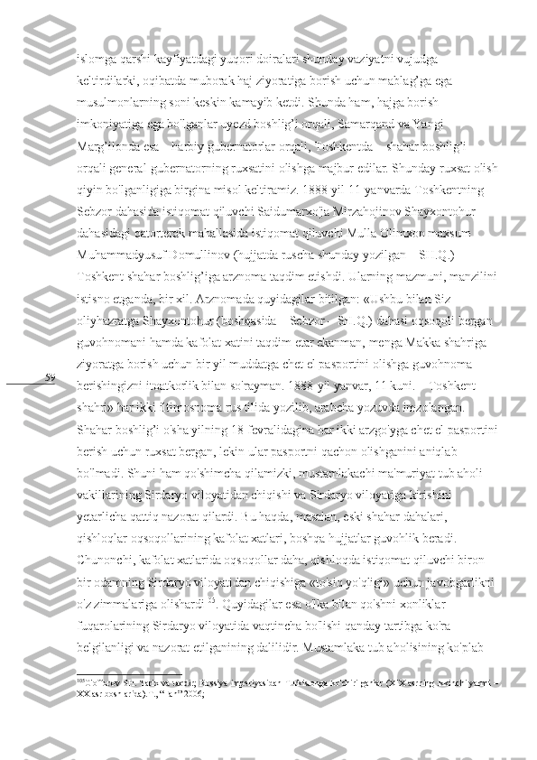 59 islomga qarshi kayfiyatdagi yuqori doiralari shunday vaziyatni vujudga 
keltirdilarki, oqibatda muborak haj ziyoratiga borish uchun mablag’ga ega 
musulmonlarning soni keskin kamayib ketdi. Shunda ham, hajga borish 
imkoniyatiga ega bo'lganlar uyezd boshlig’i orqali, Samarqand va Yangi 
Marg’ilonda esa – harbiy gubernatorlar orqali, Toshkentda – shahar boshlig’i 
orqali general-gubernatorning ruxsatini olishga majbur edilar. Shunday ruxsat olish
qiyin bo'lganligiga birgina misol keltiramiz. 1888-yil 11-yanvarda Toshkentning 
Sebzor dahasida istiqomat qiluvchi Saidumarxo'ja Mirzahojinov Shayxontohur 
dahasidagi qatorterak mahallasida istiqomat qiluvchi Mulla Olimxon maxsum 
Muhammadyusuf Domullinov (hujjatda ruscha shunday yozilgan – SH.Q.) 
Toshkent shahar boshlig’iga arznoma taqdim etishdi. Ularning mazmuni, manzilini
istisno etganda, bir xil. Arznomada quyidagilar bitilgan: «Ushbu bilan Siz 
oliyhazratga Shayxontohur (boshqasida – Sebzor – SH.Q.) dahasi oqsoqoli bergan 
guvohnomani hamda kafolat xatini taqdim etar ekanman, menga Makka shahriga 
ziyoratga borish uchun bir yil muddatga chet el pasportini olishga guvohnoma 
berishingizni itoatkorlik bilan so'rayman. 1888-yil yanvar, 11 kuni. – Toshkent 
shahri» har ikki iltimosnoma rus tilida yozilib, arabcha yozuvda imzolangan. 
Shahar boshlig’i o'sha yilning 18-fevralidagina har ikki arzgo'yga chet el pasportini
berish uchun ruxsat bergan, lekin ular pasportni qachon olishganini aniqlab 
bo'lmadi. Shuni ham qo'shimcha qilamizki, mustamlakachi ma'muriyat tub aholi 
vakillarining Sirdaryo viloyatidan chiqishi va Sirdaryo viloyatiga kirishini 
yetarlicha qattiq nazorat qilardi. Bu haqda, masalan, eski shahar dahalari, 
qishloqlar oqsoqollarining kafolat xatlari, boshqa hujjatlar guvohlik beradi. 
Chunonchi, kafolat xatlarida oqsoqollar daha, qishloqda istiqomat qiluvchi biron-
bir odamning Sirdaryo viloyatidan chiqishiga «to'siq yo'qligi» uchun javobgarlikni 
o'z zimmalariga olishardi 105
. Quyidagilar esa o'lka bilan qo'shni xonliklar 
fuqarolarining Sirdaryo viloyatida vaqtincha bo'lishi qanday tartibga ko'ra 
belgilanligi va nazorat etilganining dalilidir. Mustamlaka tub aholisining ko'plab 
105
G'offorov SH. Tarix va taqdir; Rossiya imperiyasidan Turkistonga ko'chirilganlar (XIX asrning ikkinchi yarmi –
XX asr boshlarida).T., “Fan”-2006;
  