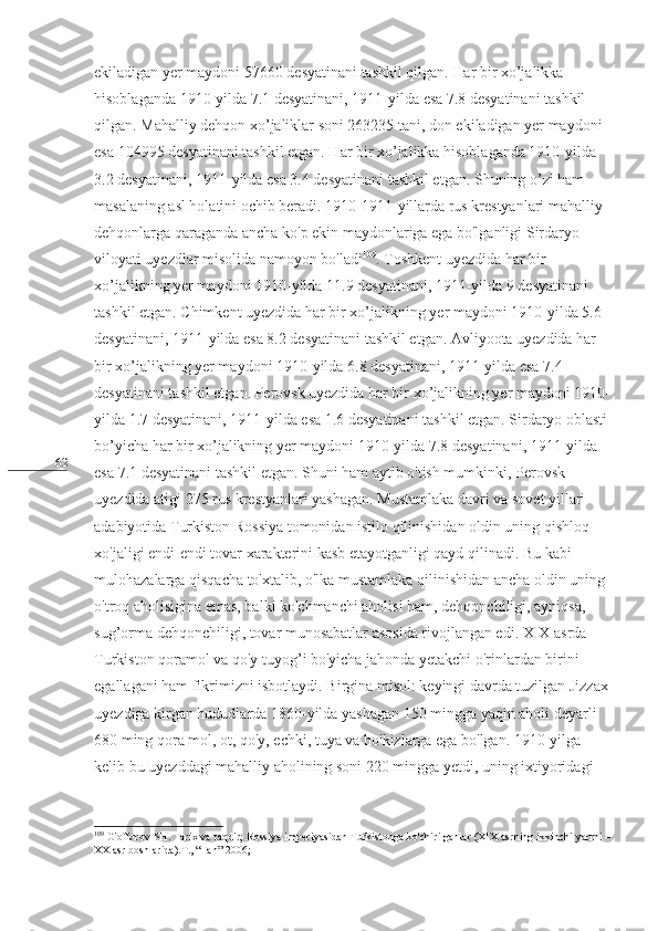 62 ekiladigan yer maydoni 5760 desyatinani tashkil qilgan. Har bir xo’jalikka 
hisoblaganda 1910-yilda 7.1 desyatinani, 1911-yilda esa 7.8 desyatinani tashkil 
qilgan. Mahalliy dehqon xo’jaliklar soni 263235 tani, don ekiladigan yer maydoni 
esa 104995 desyatinani tashkil etgan. Har bir xo’jalikka hisoblaganda 1910-yilda 
3.2 desyatinani, 1911-yilda esa 3.4 desyatinani tashkil etgan. Shuning o’zi ham 
masalaning asl holatini ochib beradi. 1910-1911-yillarda rus krestyanlari mahalliy 
dehqonlarga qaraganda ancha ko'p ekin maydonlariga ega bo'lganligi Sirdaryo 
viloyati uyezdlar misolida namoyon bo'ladi 109
. Toshkent uyezdida har bir 
xo’jalikning yer maydoni 1910-yilda 11.9 desyatinani, 1911-yilda 9 desyatinani 
tashkil etgan. Chimkent uyezdida har bir xo’jalikning yer maydoni 1910-yilda 5.6 
desyatinani, 1911-yilda esa 8.2 desyatinani tashkil etgan. Avliyoota uyezdida har 
bir xo’jalikning yer maydoni 1910-yilda 6.8 desyatinani, 1911-yilda esa 7.4 
desyatinani tashkil etgan. Perovsk uyezdida har bir xo’jalikning yer maydoni 1910-
yilda 1.7 desyatinani, 1911-yilda esa 1.6 desyatinani tashkil etgan. Sirdaryo oblasti
bo’yicha har bir xo’jalikning yer maydoni 1910-yilda 7.8 desyatinani, 1911-yilda 
esa 7.1 desyatinani tashkil etgan. Shuni ham aytib o'tish mumkinki, Perovsk 
uyezdida atigi 275 rus krestyanlari yashagan. Mustamlaka davri va sovet yillari 
adabiyotida Turkiston Rossiya tomonidan istilo qilinishidan oldin uning qishloq 
xo'jaligi endi-endi tovar xarakterini kasb etayotganligi qayd qilinadi. Bu kabi 
mulohazalarga qisqacha to'xtalib, o'lka mustamlaka qilinishidan ancha oldin uning 
o'troq aholisigina emas, balki ko'chmanchi aholisi ham, dehqonchiligi, ayniqsa, 
sug’orma dehqonchiligi, tovar munosabatlar asosida rivojlangan edi. XIX asrda 
Turkiston qoramol va qo'y tuyog’i bo'yicha jahonda yetakchi o'rinlardan birini 
egallagani ham fikrimizni isbotlaydi. Birgina misol: keyingi davrda tuzilgan Jizzax
uyezdiga kirgan hududlarda 1860-yilda yashagan 150 mingga yaqin aholi deyarli 
680 ming qora mol, ot, qo'y, echki, tuya va ho'kizlarga ega bo'lgan. 1910-yilga 
kelib bu uyezddagi mahalliy aholining soni 220 mingga yetdi, uning ixtiyoridagi 
109
 G'offorov SH. Tarix va taqdir; Rossiya imperiyasidan Turkistonga ko'chirilganlar (XIX asrning ikkinchi yarmi –
XX asr boshlarida).T., “Fan”-2006; 