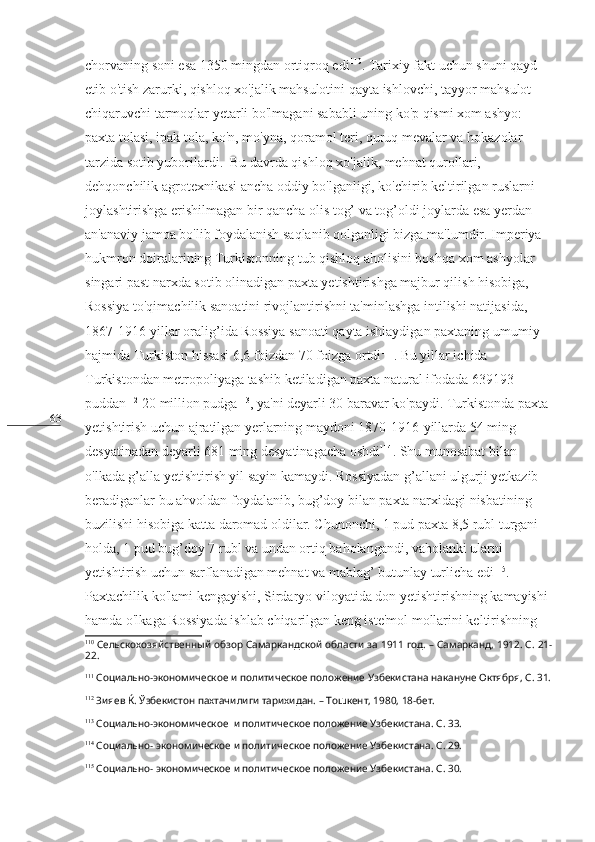 63 chorvaning soni esa 1350 mingdan ortiqroq edi 110
. Tarixiy fakt uchun shuni qayd 
etib o'tish zarurki, qishloq xo'jalik mahsulotini qayta ishlovchi, tayyor mahsulot 
chiqaruvchi tarmoqlar yetarli bo'lmagani sababli uning ko'p qismi xom ashyo: 
paxta tolasi, ipak tola, ko'n, mo'yna, qoramol teri, quruq mevalar va hokazolar 
tarzida sotib yuborilardi.  Bu davrda qishloq xo'jalik, mehnat qurollari, 
dehqonchilik agrotexnikasi ancha oddiy bo'lganligi, ko'chirib keltirilgan ruslarni 
joylashtirishga erishilmagan bir qancha olis tog’ va tog’oldi joylarda esa yerdan 
an'anaviy jamoa bo'lib foydalanish saqlanib qolganligi bizga ma'lumdir. Imperiya 
hukmron doiralarining Turkistonning tub qishloq aholisini boshqa xom ashyolar 
singari past narxda sotib olinadigan paxta yetishtirishga majbur qilish hisobiga, 
Rossiya to'qimachilik sanoatini rivojlantirishni ta'minlashga intilishi natijasida, 
1867-1916-yillar oralig’ida Rossiya sanoati qayta ishlaydigan paxtaning umumiy 
hajmida Turkiston hissasi 6,6 foizdan 70 foizga ortdi 111
. Bu yillar ichida 
Turkistondan metropoliyaga tashib ketiladigan paxta natural ifodada 639193 
puddan 112
 20 million pudga 113
, ya'ni deyarli 30 baravar ko'paydi. Turkistonda paxta 
yetishtirish uchun ajratilgan yerlarning maydoni 1870-1916-yillarda 54 ming 
desyatinadan deyarli 681 ming desyatinagacha oshdi 114
. Shu munosabat bilan 
o'lkada g’alla yetishtirish yil sayin kamaydi. Rossiyadan g’allani ulgurji yetkazib 
beradiganlar bu ahvoldan foydalanib, bug’doy bilan paxta narxidagi nisbatining 
buzilishi hisobiga katta daromad oldilar. Chunonchi, 1 pud paxta 8,5 rubl turgani 
holda, 1 pud bug’doy 7 rubl va undan ortiq baholangandi, vaholanki ularni 
yetishtirish uchun sarflanadigan mehnat va mablag’ butunlay turlicha edi 115
. 
Paxtachilik ko'lami kengayishi, Sirdaryo viloyatida don yetishtirishning kamayishi 
hamda o'lkaga Rossiyada ishlab chiqarilgan keng iste'mol mollarini keltirishning 
110
  Сельскохозяйственный обзор Самаркандской области за 1911 год. – Самарканд, 1912. С. 21-
22. 
111
  Социально-экономическое и политическое положение Узбекистана накануне Октября, С. 31.
112
  Зияев Ќ. Ўзбекистон пахтачилиги тарихидан. – Тошкент, 1980, 18-бет.
113
  Социально-экономическое  и политическое положение Узбекистана. С. 33.
114
  Социально- экономическое и политическое положение Узбекистана. С. 29.
115
  Социально- экономическое и политическое положение Узбекистана. С. 30. 