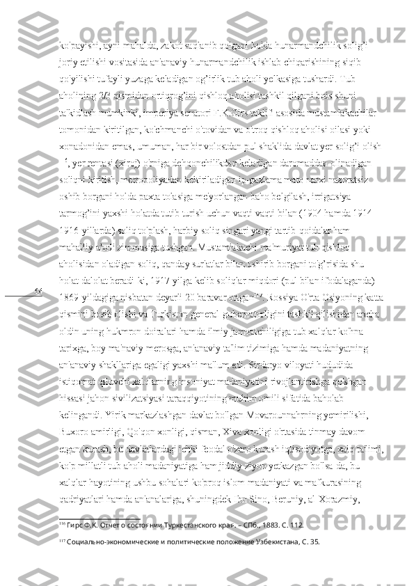 64 ko'payishi, ayni mahalda, zakot saqlanib qolgani holda hunarmandchilik solig’i 
joriy etilishi vositasida an'anaviy hunarmandchilik ishlab chiqarishining siqib 
qo'yilishi tufayli yuzaga keladigan og’irlik tub aholi yelkasiga tushardi. Tub 
aholining 2/3 qismidan ortiqrog’ini qishloq aholisi tashkil qilgani bois shuni 
ta'kidlash mumkinki, imperiya senatori F.K.Girs taklifi asosida mustamlakachilar 
tomonidan kiritilgan, ko'chmanchi o'tovidan va o'troq qishloq aholisi oilasi yoki 
xonadonidan emas, umuman, har bir volostdan pul shaklida davlat yer solig’i olish
116
, yer rentasi (xiroj) o'rniga dehqonchilikdan keladigan daromaddan olinadigan 
soliqni kiritish, metropoliyadan keltiriladigan ip-gazlama mato narxi nazoratsiz 
oshib borgani holda paxta tolasiga me'yorlangan baho belgilash, irrigatsiya 
tarmog’ini yaxshi holatda tutib turish uchun vaqti-vaqti bilan (1904 hamda 1914-
1916-yillarda) soliq to'plash, harbiy soliq singari yangi tartib-qoidalar ham 
mahalliy aholi zimmasiga tushgan. Mustamlakachi ma'muriyat tub qishloq 
aholisidan oladigan soliq, qanday sur'atlar bilan oshirib borgani to'g’risida shu 
holat dalolat beradi-ki, 1917-yilga kelib soliqlar miqdori (pul bilan ifodalaganda) 
1869-yildagiga nisbatan deyarli 20 baravar ortgan 117
. Rossiya O'rta Osiyoning katta
qismini bosib olishi va Turkiston general-gubernatorligini tashkil qilishidan ancha 
oldin uning hukmron doiralari hamda ilmiy jamoatchiligiga tub xalqlar ko'hna 
tarixga, boy ma'naviy merosga, an'anaviy ta'lim tizimiga hamda madaniyatning 
an'anaviy shakllariga egaligi yaxshi ma'lum edi. Sirdaryo viloyati hududida 
istiqomat qiluvchi xalqlarning insoniyat madaniyatini rivojlantirishga qo'shgan 
hissasi jahon sivilizatsiyasi taraqqiyotining muhim omili sifatida baholab 
kelingandi. Yirik markazlashgan davlat bo'lgan Movarounnahrning yemirilishi, 
Buxoro amirligi, Qo'qon xonligi, qisman, Xiva xonligi o'rtasida tinmay davom 
etgan kurash, bu davlatlardagi ichki feodal o'zaro kurash iqtisodiyotga, xalq ta'limi,
ko'p millatli tub aholi madaniyatiga ham jiddiy ziyon yetkazgan bo'lsa-da, bu 
xalqlar hayotining ushbu sohalari ko'proq islom madaniyati va mafkurasining 
qadriyatlari hamda an'analariga, shuningdek Ibn Sino, Beruniy, al-Xorazmiy, 
116
  Гирс Ф.К. Отчет о состоянии Туркестанского края. – СПб., 1883. С. 112.
117
 Социально-экономические и политические положение Узбекистана, С. 35. 