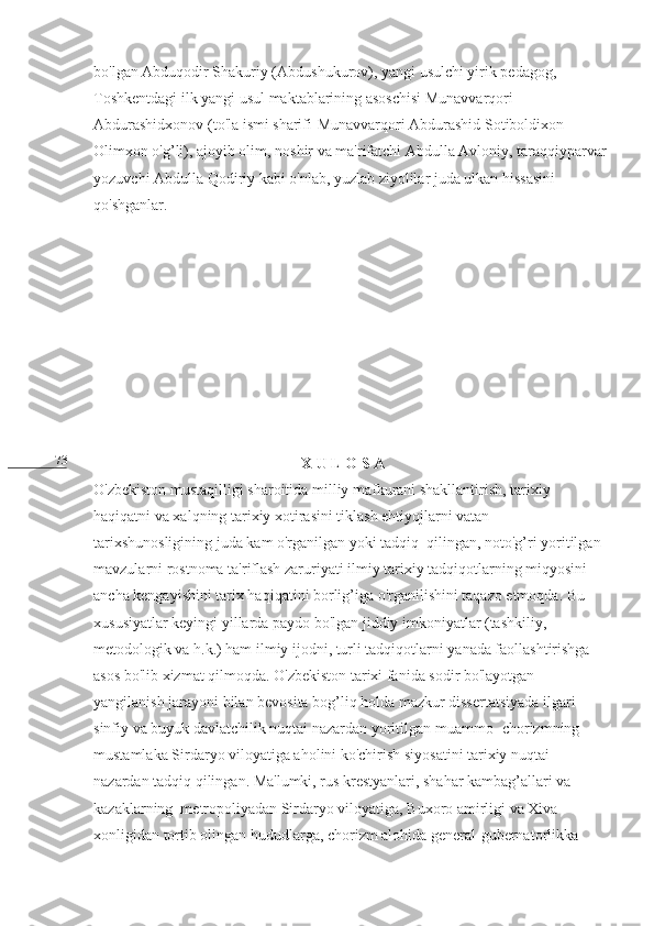 73 bo'lgan Abduqodir Shakuriy (Abdushukurov), yangi usulchi yirik pedagog, 
Toshkentdagi ilk yangi usul maktablarining asoschisi Munavvarqori 
Abdurashidxonov (to'la ismi sharifi-Munavvarqori Abdurashid Sotiboldixon 
Olimxon o'g’li), ajoyib olim, noshir va ma'rifatchi Abdulla Avloniy, taraqqiyparvar
yozuvchi Abdulla Qodiriy kabi o'nlab, yuzlab ziyolilar juda ulkan hissasini 
qo'shganlar.
                                                  
                                                       X U L O S A                                                         
O'zbekiston mustaqilligi sharoitida milliy mafkurani shakllantirish, tarixiy 
haqiqatni va xalqning tarixiy xotirasini tiklash ehtiyojlarni vatan 
tarixshunosligining juda kam o'rganilgan yoki tadqiq  qilingan, noto'g’ri yoritilgan 
mavzularni rostnoma ta'riflash zaruriyati ilmiy tarixiy tadqiqotlarning miqyosini 
ancha kengayishini tarix haqiqatini borlig’iga o'rganilishini taqazo etmoqda. Bu 
xususiyatlar keyingi yillarda paydo bo'lgan jiddiy imkoniyatlar (tashkiliy, 
metodologik va h.k.) ham ilmiy ijodni, turli tadqiqotlarni yanada faollashtirishga 
asos bo'lib xizmat qilmoqda. O'zbekiston tarixi fanida sodir bo'layotgan 
yangilanish jarayoni bilan bevosita bog’liq holda mazkur dissertatsiyada ilgari 
sinfiy va buyuk davlatchilik nuqtai nazardan yoritilgan muammo- chorizmning 
mustamlaka Sirdaryo viloyatiga aholini ko'chirish siyosatini tarixiy nuqtai 
nazardan tadqiq qilingan. Ma'lumki, rus krestyanlari, shahar kambag’allari va 
kazaklarning  metropoliyadan Sirdaryo viloyatiga, Buxoro amirligi va Xiva 
xonligidan tortib olingan hududlarga, chorizm alohida general-gubernatorlikka  