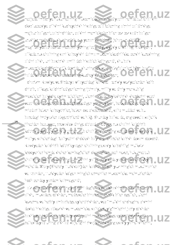 78 natijada imperiya hukumatining mustamlakalar iqtisodiyotini hamda tub aholisini 
ekspluatatsiya qilishni kuchaytirish hisobiga talofatlarning o'rnini to'ldirishga 
majbur bo'lgani; to'rtinchidan, qo'shni mamlakatlar bilan tez-tez sodir bo'lgan 
urushlar natijasida, shuningdek, rus-yapon va birinchi jahon urushidagi 
mag’lubiyat oqibatida metropoliyaning iqtisodiy, siyosiy ahvoli og’irlashgani; 
o'lkada rus aholining soni ko'payishi doimo mustamlakachilikka qarshi kurashning 
oldini olish, uni bostirish omili deb hisoblab kelingandi, shu bois 
mustamlakachilikning ilk davrida, shuningdek xalq qo'zg’olonlari bilan bog’liq 
holda ko'chiruvchilik harakatining kuchayishi kuzatilgan;                                         
- chorizm Rossiya va Sirdaryo viloyatidagi konkret - tarixiy vaziyatlardan kelib 
chiqib, o'lkaga ko'chiriladiganlarning ijtimoiy, milliy va diniy mansubligi 
masalalari bo'yicha ayrim talablarni, ularni o'lkada joylashtirish shartlarini vaqti-
vaqti bilan o'zgartirib turardi (beriladigan yer maydoni, bank beradigan qarz 
miqdori ba'zan ko'paytirilar, ba'zan esa qisqartirilardi, soliq muddati va bu 
boradagi imtiyozlar o'zgartirilardi va h.k). Shunday bo'lsa-da, eng avvalo xo'jalik 
jihatidan baquvvat, pravoslav diniga e'tiqod qiladigan rus aholini ko'chirib 
keltirish, yahudiylar, muhojirlar,  tub aholi vakillarining sanoat-savdo va bank-
moliya sohalaridagi faoliyatini cheklash bo'yicha  choralar ko'rish davom etaverdi. 
Rossiyadan ko'chirib keltirilayotgan aholining asosiy ko'pchiligi mulksiz 
krestyanlar hamda shahar kambag’allari ekanligidan qat'i nazar, hukumat tub 
aholining hisobiga ularning turmushini yo'lga qo'yishda yordam berardi. Ayni 
mahalda Xitoy (Sharqiy Turkiston)dan ko'chib kelgan yuz minglab musulmonlar 
va Erondan, Turkiyadan kelgan minglab armanilar mustamlaka ma'murlaridan 
hech qanday yordam ko'rmagandi;                                                                              
- o'z zulmini dehqonlarning yerlarini dag’allik va o'zboshimchalik bilan tortib 
olish,  musodara etishdan, madrasalar binolarini zo'rlik bilan egallab, ularni 
kazarma va harbiy omborlarga aylantirishdan, vaqf mulkini anchagina qismini 
davlat hisobiga o'tkazish va mustamlaka soliqlari, yig’imlarini joriy etishdan 
boshlagan istilochilar Sirdaryo viloyatini mustamlakaga aylantirishning ilk  
pallasidayoq uning qishloq xo'jaligini rivojlantirishning asosiy yo'nalishlarini,   