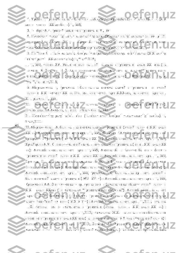 82 14.  Мусаев  Н.  Туркистонда капиталистик ишлаб чи қ ариш  муносабатларини пайдо б ў лиши. ( XIX
асрнинг охири –  XX  аср боши).Т.,1995;  
15. Гинзбург А.И. Русский население в Туркестане.-М.,1991
16.   O'zbekiston   mustaqilligi   uchun   kurashlarining   tarixi   (Miloddan   oldingi   asrlardan   to   1991   yil   31
avgustgacha).T.:     Sharq.   2001;       Ziyoev   X.   Tarix   shohidligi   va   saboqlari:   Chorizm   va   sovet
mustamlakachiligi davrida O'zbekiston milliy boyliklarining o'zlashtirilishi.T.: Sharq.2001;   
17.   G'offorov   SH.   Tarix   va   taqdir;   Rossiya   imperiyasidan   Turkistonga   ko'chirilganlar   (XIX   asrning
ikkinchi yarmi – XX asr boshlarida).T., “Fan”-2006;
.   .-Т.,1997;   Чориев   З.У.   Усиление   колониальной   политика   в   Туркестане   начале   XX   века   (На
примере   18.   Эргашев     Б.   Э.   Делопроизводственная   деятельность   канцелярие     Туркестанского
генерал-губернаторства   (историко-источниковедческий   анализ.)   Монография.   Изд-во
“Фан”.,Ташкент.,2015;
19.   Абдурахимова   Н,   Рустамова   Г.Колониальная   система   властей   в   Туркестане     во   второй
половине   XIX - I -четверг   XX   вв.-Отв.   ред.   док.   истор.   наук   Х.З.Зияев,   канд.истор.   наук.   доц.
Х.Г.Гулямов.-Т.,1999.
20.   Исхаков   Ф.   Национальная   политика   царизма   в   Туркестане   (1867-1917гг).
Отв.ред.акад.Б.А.Ахмедов, гл.-корр.Н.Ибрагимов.-Т.,1997.
21.   O'zbekistonning   yangi   tarixi.1-kitob   (Turkiston   chor   Rossiyasi   mustamlakachiligi   davrida).-T.,
Sharq,2000.
22. Абдурахимова Н.А.Колониальная система власти в Туркестане   (второй половине   XIX -начало
XX   вв)   Автореф.   дисс…докт.   ист.   наук.   .-Т.,1994;   Юлдашев   Р.А.Формирование   национальной
буржуазии   в   Туркестане   (   конце   XIX -начало   XX   вв.):   Автореф.   дисс…канд.   ист.   наук.   .-Т.,1994;
Худайкулов А.М. К просв ит ительской деятельности джадидов Туркестана ( конец  XIX -начало  XX
вв.):   Автореф.   дисс…канд.   ист.   наук.   .-Т.,1995;   Авезова   Х.Ш.   Развитие   банков   и   ф о рм   в
Туркестане   во   второй   половине   XIX -   начало   XX   вв.   Автореф.   дисс…канд.   ист.   наук.   .-Т.,1997;
Суюнова   О.   Национально-освободительская   борба   1916   года   в   Туркестане   (на   примере
Сырдарьинский   области):   Автореф.   дисс…канд.   ист.   наук   мобилизации     тыловие   работы)   ):
Автореф.   дисс…докт.   ист.   наук.   .-Т.,1999;   Рустамова   Г.К.   Колониальная   сущность   царской   и
большевистской   власти   в   Туркестане   (1867-1924   гг)   :   Автореф.   дисс…канд.   ист.   наук.   .-Т.,1999;
Курахмедов   А.А.   Экономическая   и   культурная   жизнь   Самаркандская   области   второй   половины
XIX -   начало   XX   вв   (По   материалам   “Туркестанского   сборника”):   Автореф.   дисс…канд.   ист.
наук.   .-Т.,2001;   Комюкова   Т.В.   Проблемы   Туркестана   в   центральных   законадательных   органах
власти Российской   империи (1905-1917 гг) : Автореф. дисс…канд. ист. наук. .-Т.,2001; Потапова
Н.Ю.   История   предпринимательства   в   Туркестане   (вторая   половины   XIX -начало   XX   вв.)   :
Автореф.   дисс…канд.   ист.   наук.   .-Т.,2002;   Исмаилова   Ж.Х.   Национально-освободительное
движение в Туркестане в начале ХХ века (На примере восстания 1916 года в Ферганской долине) :
Автореф.   дисс…докт.   ист.   наук.   .-Т.,2002;   Эргашев   Б.Э.   Туркистон   генерал-губернаторлиги
ма ҳ камасининг иш юритиш фаолияти (Тарихий-манбавий та ҳ лил) Тарих фанлари буйича фалсафа 