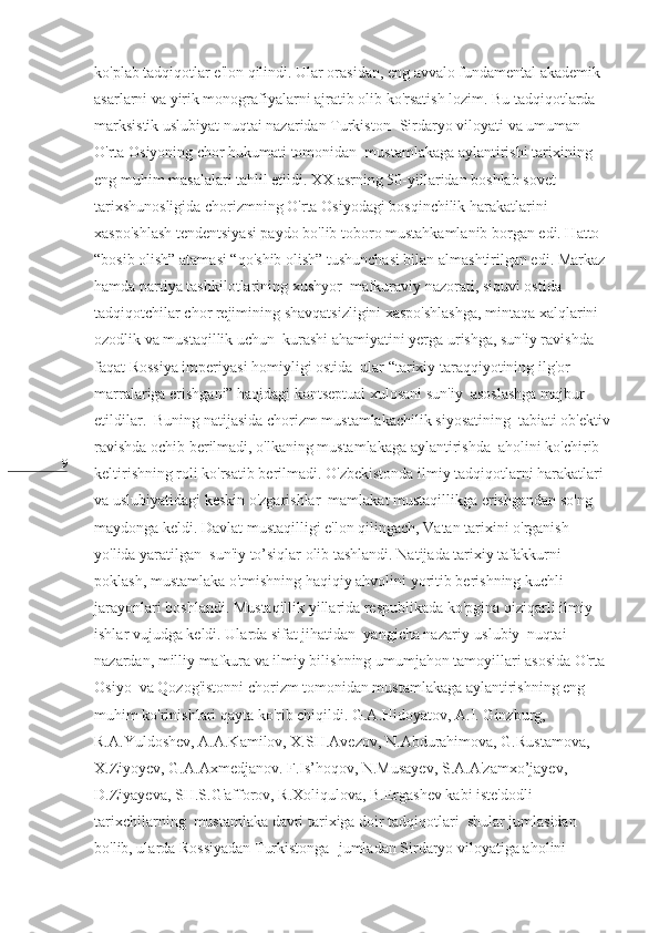 9 ko'plab tadqiqotlar e'lon qilindi. Ular orasidan, eng avvalo fundamental akademik 
asarlarni va yirik monografiyalarni ajratib olib ko'rsatish lozim. Bu tadqiqotlarda  
marksistik uslubiyat nuqtai nazaridan Turkiston- Sirdaryo viloyati va umuman  
O'rta Osiyoning chor hukumati tomonidan  mustamlakaga aylantirishi tarixining 
eng muhim masalalari tahlil etildi. XX asrning 50-yillaridan boshlab sovet 
tarixshunosligida chorizmning O'rta Osiyodagi bosqinchilik harakatlarini  
xaspo'shlash tendentsiyasi paydo bo'lib toboro mustahkamlanib borgan edi. Hatto 
“bosib olish” atamasi “qo'shib olish” tushunchasi bilan almashtirilgan edi. Markaz 
hamda partiya tashkilotlarining xushyor  mafkuraviy nazorati, siquvi ostida 
tadqiqotchilar chor rejimining shavqatsizligini xaspo'shlashga, mintaqa xalqlarini 
ozodlik va mustaqillik uchun  kurashi ahamiyatini yerga urishga, sun'iy ravishda 
faqat Rossiya imperiyasi homiyligi ostida  ular “tarixiy taraqqiyotining ilg'or 
marralariga erishgani” haqidagi kontseptual xulosani sun'iy  asoslashga majbur 
etildilar.  Buning natijasida chorizm mustamlakachilik siyosatining  tabiati ob'ektiv
ravishda ochib berilmadi, o'lkaning mustamlakaga aylantirishda  aholini ko'chirib 
keltirishning roli ko'rsatib berilmadi. O'zbekistonda ilmiy tadqiqotlarni harakatlari 
va uslubiyatidagi keskin o'zgarishlar  mamlakat mustaqillikga erishgandan so'ng  
maydonga keldi. Davlat mustaqilligi e'lon qilingach, Vatan tarixini o'rganish 
yo'lida yaratilgan  sun'iy to’siqlar olib tashlandi. Natijada tarixiy tafakkurni 
poklash, mustamlaka o'tmishning haqiqiy ahvolini yoritib berishning kuchli 
jarayonlari boshlandi. Mustaqillik yillarida respublikada ko'pgina qiziqarli ilmiy 
ishlar vujudga keldi. Ularda sifat jihatidan  yangicha nazariy-uslubiy  nuqtai-
nazardan, milliy mafkura va ilmiy bilishning umumjahon tamoyillari asosida O'rta 
Osiyo  va Qozog'istonni chorizm tomonidan mustamlakaga aylantirishning eng 
muhim ko'rinishlari qayta ko'rib chiqildi. G.A.Hidoyatov, A.I. Ginzburg, 
R.A.Yuldoshev, A.A.Kamilov, X.SH.Avezov, N.Abdurahimova, G.Rustamova, 
X.Ziyoyev, G.A.Axmedjanov. F.Is’hoqov, N.Musayev, S.A.A'zamxo’jayev, 
D.Ziyayeva, SH.S.G'afforov, R.Xoliqulova, B.Ergashev kabi iste'dodli 
tarixchilarning  mustamlaka davri tarixiga doir tadqiqotlari  shular jumlasidan 
bo'lib, ularda Rossiyadan Turkistonga -jumladan Sirdaryo viloyatiga aholini  