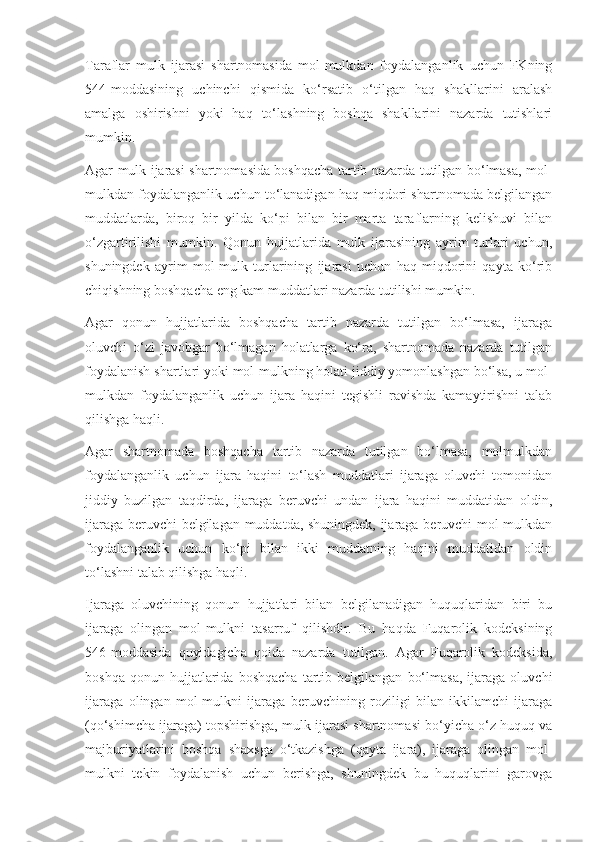 Taraflar   mulk   ijarasi   shartnomasida   mol-mulkdan   foydalanganlik   uchun   FKning
544-moddasining   uchinchi   qismida   ko‘rsatib   o‘tilgan   haq   shakllarini   aralash
amalga   oshirishni   yoki   haq   to‘lashning   boshqa   shakllarini   nazarda   tutishlari
mumkin. 
Agar mulk ijarasi shartnomasida boshqacha tartib nazarda tutilgan bo‘lmasa, mol-
mulkdan foydalanganlik uchun to‘lanadigan haq miqdori shartnomada belgilangan
muddatlarda,   biroq   bir   yilda   ko‘pi   bilan   bir   marta   taraflarning   kelishuvi   bilan
o‘zgartirilishi   mumkin.   Qonun   hujjatlarida   mulk   ijarasining   ayrim   turlari   uchun,
shuningdek   ayrim   mol-mulk   turlarining   ijarasi   uchun   haq   miqdorini   qayta   ko‘rib
chiqishning boshqacha eng kam muddatlari nazarda tutilishi mumkin. 
Agar   qonun   hujjatlarida   boshqacha   tartib   nazarda   tutilgan   bo‘lmasa,   ijaraga
oluvchi   o‘zi   javobgar   bo‘lmagan   holatlarga   ko‘ra,   shartnomada   nazarda   tutilgan
foydalanish shartlari yoki mol-mulkning holati jiddiy yomonlashgan bo‘lsa, u mol-
mulkdan   foydalanganlik   uchun   ijara   haqini   tegishli   ravishda   kamaytirishni   talab
qilishga haqli. 
Agar   shartnomada   boshqacha   tartib   nazarda   tutilgan   bo‘lmasa,   molmulkdan
foydalanganlik   uchun   ijara   haqini   to‘lash   muddatlari   ijaraga   oluvchi   tomonidan
jiddiy   buzilgan   taqdirda,   ijaraga   beruvchi   undan   ijara   haqini   muddatidan   oldin,
ijaraga beruvchi  belgilagan muddatda, shuningdek, ijaraga beruvchi mol-mulkdan
foydalanganlik   uchun   ko‘pi   bilan   ikki   muddatning   haqini   muddatidan   oldin
to‘lashni talab qilishga haqli. 
Ijaraga   oluvchining   qonun   hujjatlari   bilan   belgilanadigan   huquqlaridan   biri   bu
ijaraga   olingan   mol-mulkni   tasarruf   qilishdir.   Bu   haqda   Fuqarolik   kodeksining
546-moddasida   quyidagicha   qoida   nazarda   tutilgan.   Agar   Fuqarolik   kodeksida,
boshqa   qonun  hujjatlarida   boshqacha   tartib  belgilangan   bo‘lmasa,   ijaraga   oluvchi
ijaraga   olingan   mol-mulkni   ijaraga   beruvchining   roziligi   bilan   ikkilamchi   ijaraga
(qo‘shimcha ijaraga) topshirishga, mulk ijarasi shartnomasi bo‘yicha o‘z huquq va
majburiyatlarini   boshqa   shaxsga   o‘tkazishga   (qayta   ijara),   ijaraga   olingan   mol-
mulkni   tekin   foydalanish   uchun   berishga,   shuningdek   bu   huquqlarini   garovga 