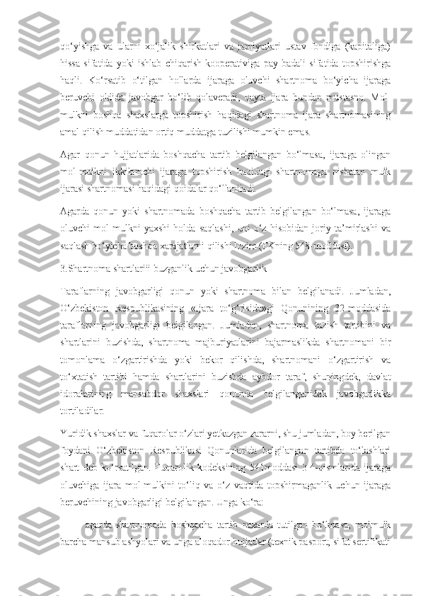 qo‘yishga   va   ularni   xo‘jalik   shirkatlari   va   jamiyatlari   ustav   fondiga   (kapitaliga)
hissa   sifatida   yoki   ishlab   chiqarish   kooperativiga   pay   badali   sifatida   topshirishga
haqli.   Ko‘rsatib   o‘tilgan   hollarda   ijaraga   oluvchi   shartnoma   bo‘yicha   ijaraga
beruvchi   oldida   javobgar   bo‘lib   qolaveradi,   qayta   ijara   bundan   mustasno.   Mol-
mulkni   boshqa   shaxslarga   topshirish   haqidagi   shartnoma   ijara   shartnomasining
amal qilish muddatidan ortiq muddatga tuzilishi mumkin emas. 
Agar   qonun   hujjatlarida   boshqacha   tartib   belgilangan   bo‘lmasa,   ijaraga   olingan
mol-mulkni   ikkilamchi   ijaraga   topshirish   haqidagi   shartnomaga   nisbatan   mulk
ijarasi shartnomasi haqidagi qoidalar qo‘llaniladi. 
Agarda   qonun   yoki   shartnomada   boshqacha   tartib   belgilangan   bo‘lmasa,   ijaraga
oluvchi   mol-mulkni   yaxshi   holda   saqlashi,   uni   o‘z   hisobidan   joriy   ta’mirlashi   va
saqlash bo‘yicha boshqa xarajatlarni qilishi lozim (FKning 548-moddasi). 
3.Shartnoma shartlariii buzganlik uchun javobgarlik 
Taraflarning   javobgarligi   qonun   yoki   shartnoma   bilan   belgilanadi.   Jumladan,
O‘zbekiston   Respublikasining   «Ijara   to‘g‘risida»gi   Qonunining   32-moddasida
taraflarning   javobgarligi   belgilangan.   Jumladan,   shartnoma   tuzish   tartibini   va
shartlarini   buzishda,   shartnoma   majburiyatlarini   bajarmaslikda   shartnomani   bir
tomonlama   o‘zgartirishda   yoki   bekor   qilishda,   shartnomani   o‘zgartirish   va
to‘xtatish   tartibi   hamda   shartlarini   buzishda   aybdor   taraf,   shuningdek,   davlat
idoralarining   mansabdor   shaxslari   qonunda   belgilanganidek   javobgarlikka
tortiladilar.  
Yuridik shaxslar va fuqarolar o‘zlari yetkazgan zararni, shu jumladan, boy berilgan
foydani   O‘zbekiston   Respublikasi   Qonunlarida   belgilangan   tartibda   to‘lashlari
shart   deb   ko‘rsatilgan.   Fuqarolik   kodeksining   541moddasi   3-4-qismlarida   ijaraga
oluvchiga   ijara   mol-mulkini   to‘liq   va   o‘z   vaqtida   topshirmaganlik   uchun   ijaraga
beruvchining javobgarligi belgilangan. Unga ko‘ra:  
- agarda   shartnomada   boshqacha   tartib   nazarda   tutilgan   bo‘lmasa,   molmulk
barcha mansub ashyolari va unga aloqador hujjatlar (texnik pasport, sifat sertifikati 