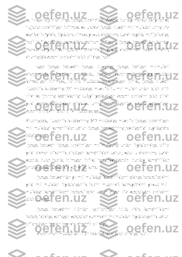 va hokazolar) bilan birga ijaraga topshiriladi. Agarda bunday mansub ashyolar va
hujjatlar   topshirilgan   bo‘lmasa   va   ularsiz   ijaraga   oluvchi   mol-mulkdan   uning   o‘z
vazifasi bo‘yicha foydalana olmasa yoxud shartnoma tuzish paytida mo‘ljallashga
haqli   bo‘lgan   ancha   narsasidan   mahrum   bo‘lsa,   u   ijaraga   beruvchidan   bunday
mansub   ashyolar   va   hujjatlarni   topshirishni   yoxud   shartnomani   bekor   qilishni,
shuningdek zararni qoplashni talab qilishga haqli. 
- agar   ijaraga   beruvchi   ijaraga   oluvchiga   ijaraga   berilgan   molmulkni
shartnomada   ko‘rsatilgan   muddatda,   basharti   shartnomada   bunday   muddat
ko‘rsatilgan   bo‘lmasa,   oqilona   muddatda   topshirmagan   bo‘lsa,   ijaraga   oluvchi
Fuqarolik   kodeksning   331-moddasiga   muvofiq   bu   mol-mulkni   undan   talab   qilib
olish   va   ijroning   kechikkanligi   tufayli   yetkazilgan   zararni   qoplashni   talab   qilish
yoki   shartnomani   bekor   qilish   va   uning   bajarilmaganligi   sababli   yetkazilgan
zararni qoplashni talab qilish huquqiga ega. 
Shuningdek,   Fuqarolik   kodeksining   542-moddasiga   muvofiq   ijaraga   topshirilgan
mol-mulkdagi   kamchiliklar   uchun   ijaraga   beruvchining   javobgarligi   quyidagicha
belgilangan. 
Ijaraga   beruvchi   ijaraga   topshirilgan   mol-mulkning   undan   foydalanishga   to‘liq
yoki   qisman   to‘sqinlik   qiladigan   kamchiliklari   uchun,   xatto   u   shartnoma   tuzish
vaqtida   bular   haqida   bilmagan   bo‘lsa   ham,   javobgardir.   Bunday   kamchiliklar
aniqlanganda ijarachi o‘z xohishiga ko‘ra: 
- ijaraga beruvchidan yo mol-mulkdagi kamchiliklarni tekinga bartaraf etishni
yoki   mol-mulkdan   foydalanganlik   haqini   mutanosib   kamaytirishni   yoxud   mol-
mulkdagi   kamchiliklarni   bartaraf   etish   uchun   qilgan   o‘z   xarajatlarini   qoplashni
talab qilishga; 
- ijaraga   beruvchini   oldindan   ogohlantirgan   holda   o‘sha   kamchiliklarni
bartaraf etishga sarflagan xarajatlari summasini molmulkdan foydalanganlik uchun
to‘lanadigan haqdan bevosita chegirib qolishga; 
- shartnomani muddatidan oldin bekor qilishni talab qilishga haqli.  