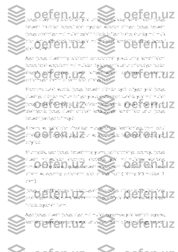 Ijaraga   oluvchining   talablaridan   yoki   uning   mol-mulkdagi   kamchiliklarni   ijaraga
beruvchi   hisobidan   bartaraf   etish   niyatidan   xabardor   qilingan   ijaraga   beruvchi
ijaraga topshirilgan mol-mulkni tegishli holatda bo‘lgan boshqa shunday mol-mulk
bilan   darhol   almashtirib   berishi   yoki   mol-mulkdagi   kamchilikni   tekinga   bartaraf
etishi mumkin. 
Agar   ijaraga   oluvchining   talablarini   qanoatlantirish   yoxud   uning   kamchiliklarni
bartaraf etish xarajatlarini mol-mulkdan foydalanganlik uchun to‘lanadigan haqdan
chegirib   qolishi   ijaraga   oluvchi   ko‘rgan   zararni   qoplamasa,   u   zararning
qoplanmagan qismini to‘lashni talab qilishga haqli. 
Shartnoma   tuzish   vaqtida   ijaraga   beruvchi   oldindan   aytib   qo‘ygan   yoki   ijaraga
oluvchiga oldindan ma’lum bo‘lgan yoxud shartnomani tuzishda yoki mol-mulkni
ijaraga   topshirish   paytida   uni   ko‘zdan   kechirganda   yoxud   uning   sozligini
tekshirganda   ijaraga   oluvchi   aniqlashi   kerak   bo‘lgan   kamchiliklar   uchun   ijaraga
beruvchi javobgar bo‘lmaydi. 
Korxona   va   tashkilotlar   o‘rtasidagi   munosabatlarda   kechiktirilgan   ijroni   qabul
qilishdan   bosh   tortishga   faqat   qonun   va   shartnomada   belgilangan   hollarda   yo‘l
qo‘yiladi. 
Shuningdek,   agar   ijaraga   beruvchining   yozma   ogohlantirishiga   qaramay,   ijaraga
oluvchi   mol-mulkdan   shartnoma   shartlariga   yoki   mol-mulkning   vazifasiga
nomuvofiq   foydalansa,   ijaraga   beruvchi   shartnomani   muddatidan   oldin   bekor
qilishni   va   zararning   qoplanishini   talab   qilishga   haqli   (FKning   545-moddasi   2-
qismi). 
Ijaraga oluvchi shartnoma muddati tugashi bilan ijaraga olingan mol-mulkni o‘ziga
topshirilgan holatda, normal eskirishini hisobga olib yoki shartnomada belgilangan
holatda qaytarishi lozim. 
Agar ijaraga oluvchi ijaraga olgan mol-mulkni qaytarmasa yoki kechiqib qaytarsa,
kechiktirib   qaytarilgan   barcha   vaqt   uchun   ijara   haqini   to‘lashni   ijaraga   beruvchi 