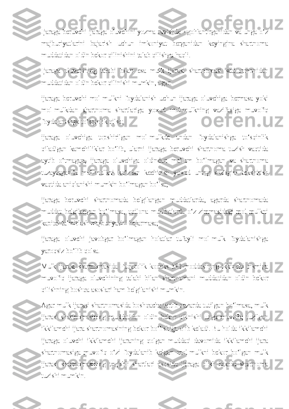 Ijaraga beruvchi ijaraga oluvchini yozma ravishda  ogohlantirganidan va unga o‘z
majburiyatlarini   bajarish   uchun   imkoniyat   berganidan   keyingina   shartnoma
muddatidan oldin bekor qilinishini talab qilishga haqli. 
Ijaraga   oluvchining   talabi   bilan   esa   mulk   ijarasi   shartnomasi   sud   tomonidan
muddatidan oldin bekor qilinishi mumkin, agar: 
ijaraga   beruvchi   mol-mulkni   foydalanish   uchun   ijaraga   oluvchiga   bermasa   yoki
mol-mulkdan   shartnoma   shartlariga   yoxud   mol-mulkning   vazifasiga   muvofiq
foydalanishga to‘sqinlik qilsa; 
ijaraga   oluvchiga   topshirilgan   mol-mulkda   undan   foydalanishga   to‘sqinlik
qiladigan   kamchiliklar   bo‘lib,   ularni   ijaraga   beruvchi   shartnoma   tuzish   vaqtida
aytib   o‘tmagan,   ijaraga   oluvchiga   oldindan   ma’lum   bo‘lmagan   va   shartnoma
tuzayotganda   mol-mulkni   ko‘zdan   kechirish   yoxud   uning   sozligini   tekshirish
vaqtida aniqlanishi mumkin bo‘lmagan bo‘lsa; 
ijaraga   beruvchi   shartnomada   belgilangan   muddatlarda,   agarda   shartnomada
muddat   belgilangan   bo‘lmasa,   oqilona   muddatlarda   o‘z   zimmasidagi   mol-mulkni
kapital ta’mirlash majburiyatini bajarmasa; 
ijaraga   oluvchi   javobgar   bo‘lmagan   holatlar   tufayli   mol-mulk   foydalanishga
yaroqsiz bo‘lib qolsa. 
Mulk   ijarasi   shartnomasida   Fuqarolik   kodeks   382-moddasining   ikkinchi   qismiga
muvofiq   ijaraga   oluvchining   talabi   bilan   shartnomani   muddatidan   oldin   bekor
qilishning boshqa asoslari ham belgilanishi mumkin. 
Agar mulk ijarasi shartnomasida boshqacha tartib nazarda tutilgan bo‘lmasa, mulk
ijarasi   shartnomasining   muddatidan   oldin   bekor   qilinishi   unga   muvofiq   tuzilgan
ikkilamchi ijara shartnomasining bekor bo‘lishiga olib keladi. Bu holda ikkilamchi
ijaraga   oluvchi   ikkilamchi   ijaraning   qolgan   muddati   davomida   ikkilamchi   ijara
shartnomasiga   muvofiq   o‘zi   foydalanib   kelgan   mol-mulkni   bekor   bo‘lgan   mulk
ijarasi   shartnomasining   tegishli   shartlari   asosida   ijaraga   olish   haqida   shartnoma
tuzishi mumkin.  