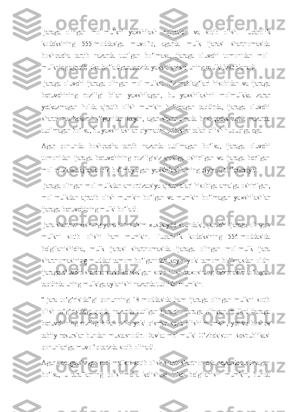 Ijaraga   olingan   mol-mulkni   yaxshilash   oqibatlari   va   sotib   olish.   Fuqarolik
kodeksining   555-moddasiga   muvofiq,   agarda   mulk   ijarasi   shartnomasida
boshqacha   tartib   nazarda   tutilgan   bo‘lmasa,   ijaraga   oluvchi   tomonidan   mol-
mulkning ajratib olsa bo‘ladigan tarzda yaxshilanishi uning mulki hisoblanadi. 
Ijaraga   oluvchi   ijaraga   olingan   mol-mulkni   o‘z   mablag‘lari   hisobidan   va   ijaraga
beruvchining   roziligi   bilan   yaxshilagan,   bu   yaxshilashni   molmulkka   zarar
yetkazmagan   holda   ajratib   olish   mumkin   bo‘lmagan   taqdirda,   ijaraga   oluvchi
shartnoma   bekor   bo‘lganidan   keyin,   agar   shartnomada   boshqacha   tartib   nazarda
tutilmagan bo‘lsa, bu yaxshilashlar qiymatini to‘lashni talab qilish huquqiga ega. 
Agar   qonunda   boshqacha   tartib   nazarda   tutilmagan   bo‘lsa,   ijaraga   oluvchi
tomonidan   ijaraga   beruvchining   roziligisiz   amalga   oshirilgan   va   ijaraga   berilgan
mol-mulkdan ajratib olib bo‘lmaydigan yaxshilashlarning qiymati to‘lanmaydi. 
Ijaraga olingan mol-mulkdan amortizatsiya ajratmalari hisobiga amalga oshirilgan,
mol-mulkdan   ajratib   olish   mumkin   bo‘lgan   va   mumkin   bo‘lmagan   yaxshilashlar
ijaraga beruvchining mulki bo‘ladi. 
Ijara shartnomasining yana bir muhim xususiyati shundaki, ijarachi ijaraga olingan
mulkni   sotib   olishi   ham   mumkin.   Fuqarolik   kodeksining   556-moddasida
belgilanishicha,   mulk   ijarasi   shartnomasida   ijaraga   olingan   mol-mulk   ijara
shartnomasining muddati tamom bo‘lganidan keyin yoki tamom bo‘lmasdan oldin
ijaraga oluvchi shartnomada kelishilgan sotib olish baxosining hammasini to‘lagan
taqdirda uning mulkiga aylanishi nazarda tutilishi mumkin. 
“Ijara   to‘g‘risida”gi   qonunning   18-moddasida   ham   ijaraga   olingan   mulkni   sotib
olish   to‘g‘risidagi   qoida   nazarda   tutilgan   ijarachi   ijaraga   olingan   mulkni   ijaraga
beruvchining  roziligi   bilan  to‘la   yoki  qisman   sotib  olishi   mumkin,  yer  va  boshqa
tabiiy   resurslar   bundan   mustasnodir.   Davlat   mol-mulki   O‘zbekiston   Respublikasi
qonunlariga muvofiq tarzda sotib olinadi. 
Agar ijaraga olingan mol-mulkni sotib olish sharti shartnomada nazarda tutilmagan
bo‘lsa,   u   taraflarning   qo‘shimcha   kelishuvi   bilan   belgilanishi   mumkin,   bunda 