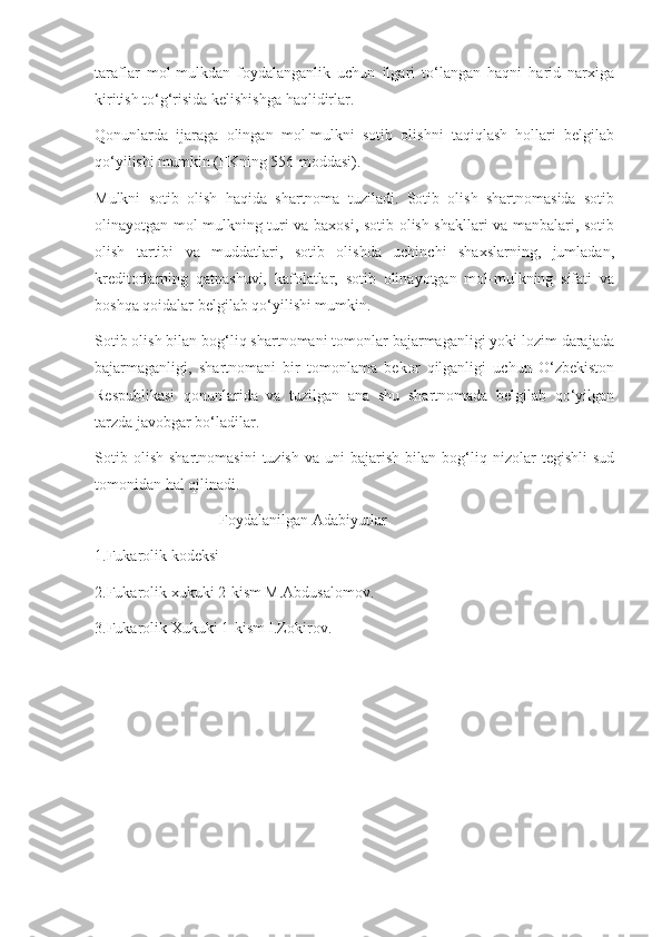 taraflar   mol-mulkdan   foydalanganlik   uchun   ilgari   to‘langan   haqni   harid   narxiga
kiritish to‘g‘risida kelishishga haqlidirlar. 
Qonunlarda   ijaraga   olingan   mol-mulkni   sotib   olishni   taqiqlash   hollari   belgilab
qo‘yilishi mumkin (FKning 556-moddasi). 
Mulkni   sotib   olish   haqida   shartnoma   tuziladi.   Sotib   olish   shartnomasida   sotib
olinayotgan mol-mulkning turi va baxosi, sotib olish shakllari va manbalari, sotib
olish   tartibi   va   muddatlari,   sotib   olishda   uchinchi   shaxslarning,   jumladan,
kreditorlarning   qatnashuvi,   kafolatlar,   sotib   olinayotgan   mol-mulkning   sifati   va
boshqa qoidalar belgilab qo‘yilishi mumkin. 
Sotib olish bilan bog‘liq shartnomani tomonlar bajarmaganligi yoki lozim darajada
bajarmaganligi,   shartnomani   bir   tomonlama   bekor   qilganligi   uchun   O‘zbekiston
Respublikasi   qonunlarida   va   tuzilgan   ana   shu   shartnomada   belgilab   qo‘yilgan
tarzda javobgar bo‘ladilar. 
Sotib   olish   shartnomasini   tuzish   va   uni   bajarish   bilan  bog‘liq  nizolar   tegishli   sud
tomonidan hal qilinadi.
                                Foydalanilgan Adabiyutlar
1.Fukarolik kodeksi
2.Fukarolik xukuki 2-kism M.Abdusalomov.
3.Fukarolik Xukuki 1-kism I.Zokirov. 