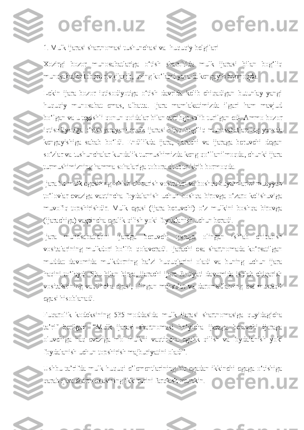  
1. Mulk ijarasi shartnomasi tushunchasi va  huquqiy belgilari 
Xozirgi   bozor   munosabatlariga   o‘tish   sharoitida   mulk   ijarasi   bilan   bog‘liq
munosabatlar tobora rivojlanib, uning ko‘lami yanada kengayib bormoqda. 
Lekin   ijara   bozor   iqtisodiyotiga   o‘tish   davrida   kelib   chiqadigan   butunlay   yangi
huquqiy   munosabat   emas,   albatta.   Ijara   mamlakatimizda   ilgari   ham   mavjud
bo‘lgan va u tegishli qonun-qoidalar bilan tartibga solib turilgan edi. Ammo bozor
iqtisodiyotiga   o‘tish   jarayoni   mulk   ijarasi   bilan   bog‘liq   munosabatlarning   yanada
kengayishiga   sabab   bo‘ldi.   Endilikda   ijara,   ijarachi   va   ijaraga   beruvchi   degan
so‘zlar va tushunchalar kundalik turmushimizda keng qo‘llanilmoqda, chunki ijara
turmushimizning hamma sohalariga tobora chuqur kirib bormoqda. 
Ijara bu mulk egasining ishlab chiqarish vositalari va boshqa buyumlarini muayyan
to‘lovlar   evaziga  vaqtincha   foydalanish  uchun  boshqa   birovga   o‘zaro  kelishuviga
muvofiq   topshirishdir.   Mulk   egasi   (ijara   beruvchi)   o‘z   mulkini   boshqa   birovga
(ijarachiga) vaqtincha egalik qilish yoki foydalanish uchun beradi.  
Ijara   munosabatlarini   ijaraga   beruvchi   ijaraga   olingan   ishlab   chiqarish
vositalarining   mulkdori   bo‘lib   qolaveradi.   Ijarachi   esa   shartnomada   ko‘rsatilgan
muddat   davomida   mulkdorning   ba’zi   huquqlarini   oladi   va   buning   uchun   ijara
haqini   to‘laydi.  Shu  bilan  birga,  ijarachi   ijara  faoliyati   davomida  ishlab   chiqarish
vositalarining   vaqtincha   egasi,   olingan   mahsulot   va   daromadlarning   esa   mustaqil
egasi hisoblanadi. 
Fuqarolik   kodeksining   535-moddasida   mulk   ijarasi   shartnomasiga   quyidagicha
ta’rif   berilgan:   “Mulk   ijarasi   shartnomasi   bo‘yicha   ijaraga   beruvchi   ijaraga
oluvchiga   haq   evaziga   mol-mulkni   vaqtincha   egalik   qilish   va   foydalanish   yoki
foydalanish uchun topshirish majburiyatini oladi”. 
Ushbu   ta’rifda   mulk   huquqi   e’lementlarining   bir   egadan   ikkinchi   egaga   o‘tishiga
qarab ijara shartnomasining ikki turini farqlash mumkin.  