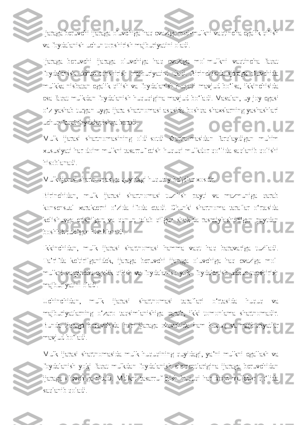 Ijaraga beruvchi ijaraga oluvchiga haq evaziga mol-mulkni vaqtincha egalik qilish
va foydalanish uchun topshirish majburiyatini oladi. 
Ijaraga   beruvchi   ijaraga   oluvchiga   haq   evaziga   mol-mulkni   vaqtincha   faqat
foydalanish   uchun   topshirish   majburiyatini   oladi.   Birinchisida   ijaraga   oluvchida
mulkka   nisbatan   egalik   qilish   va   foydalanish   huquqi   mavjud   bo‘lsa,   ikkinchisida
esa faqat  mulkdan foydalanish huquqigina mavjud bo‘ladi. Masalan,  uy-joy egasi
o‘z yashab turgan uyga ijara shartnomasi asosida boshqa shaxslarning yashashlari
uchun faqat foydalanishga beradi.  
Mulk   ijarasi   shartnomasining   oldi-sotdi   shartnomasidan   farqlaydigan   muhim
xususiyati har doim mulkni tasarruf etish huquqi mulkdor qo‘lida saqlanib qolishi
hisoblanadi.  
Mulk ijarasi shartnomasiga quyidagi huquqiy belgilar xosdir. 
Birinchidan,   mulk   ijarasi   shartnomasi   tuzilish   payti   va   mazmuniga   qarab
konsensual   xarakterni   o‘zida   ifoda   etadi.   Chunki   shartnoma   taraflar   o‘rtasida
kelishuvga   erishilgan   va   qonun   talab   qilgan   shaklda   rasmiylashtirilgan   paytdan
boshlab tuzilgan hisoblanadi. 
Ikkinchidan,   mulk   ijarasi   shartnomasi   hamma   vaqt   haq   baravariga   tuziladi.
Ta’rifda   keltirilganidek,   ijaraga   beruvchi   ijaraga   oluvchiga   haq   evaziga   mol-
mulkni   vaqtincha   egalik   qilish   va   foydalanish   yoki   foydalanish   uchun   topshirish
majburiyatini oladi.  
Uchinchidan,   mulk   ijarasi   shartnomasi   taraflari   o‘rtasida   huquq   va
majburiyatlarning   o‘zaro   taqsimlanishiga   qarab,   ikki   tomonlama   shartnomadir.
Bunda   ijaraga   beruvchida   ham   ijaraga   oluvchida   ham   huquq   va   majburiyatlar
mavjud bo‘ladi.  
Mulk   ijarasi   shartnomasida   mulk   huquqining   quyidagi,   ya’ni   mulkni   egallash   va
foydalanish   yoki   faqat   mulkdan   foydalanish   elementlarigina   ijaraga   beruvchidan
ijaraga   oluvchiga   o‘tadi.   Mulkni   tasarruf   etish   huquqi   har   doim   mulkdor   qo‘lida
saqlanib qoladi.   