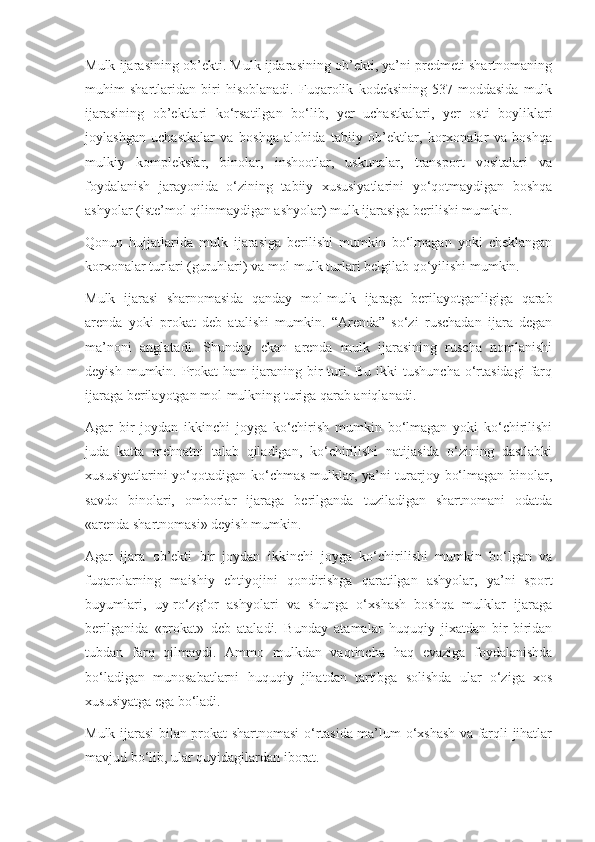 Mulk ijarasining ob’ekti. Mulk ijdarasining ob’ekti, ya’ni predmeti shartnomaning
muhim   shartlaridan   biri   hisoblanadi.   Fuqarolik   kodeksining   537-moddasida   mulk
ijarasining   ob’ektlari   ko‘rsatilgan   bo‘lib,   yer   uchastkalari,   yer   osti   boyliklari
joylashgan   uchastkalar   va   boshqa   alohida   tabiiy   ob’ektlar,   korxonalar   va   boshqa
mulkiy   komplekslar,   binolar,   inshootlar,   uskunalar,   transport   vositalari   va
foydalanish   jarayonida   o‘zining   tabiiy   xususiyatlarini   yo‘qotmaydigan   boshqa
ashyolar (iste’mol qilinmaydigan ashyolar) mulk ijarasiga berilishi mumkin. 
Qonun   hujjatlarida   mulk   ijarasiga   berilishi   mumkin   bo‘lmagan   yoki   cheklangan
korxonalar turlari (guruhlari) va mol-mulk turlari belgilab qo‘yilishi mumkin. 
Mulk   ijarasi   sharnomasida   qanday   mol-mulk   ijaraga   berilayotganligiga   qarab
arenda   yoki   prokat   deb   atalishi   mumkin.   “Arenda”   so‘zi   ruschadan   ijara   degan
ma’noni   anglatadi.   Shunday   ekan   arenda   mulk   ijarasining   ruscha   nomlanishi
deyish  mumkin. Prokat  ham   ijaraning  bir   turi.  Bu  ikki  tushuncha  o‘rtasidagi   farq
ijaraga berilayotgan mol-mulkning turiga qarab aniqlanadi.  
Agar   bir   joydan   ikkinchi   joyga   ko‘chirish   mumkin   bo‘lmagan   yoki   ko‘chirilishi
juda   katta   mehnatni   talab   qiladigan,   ko‘chirilishi   natijasida   o‘zining   dastlabki
xususiyatlarini  yo‘qotadigan ko‘chmas mulklar, ya’ni turarjoy bo‘lmagan binolar,
savdo   binolari,   omborlar   ijaraga   berilganda   tuziladigan   shartnomani   odatda
«arenda shartnomasi» deyish mumkin.  
Agar   ijara   ob’ekti   bir   joydan   ikkinchi   joyga   ko‘chirilishi   mumkin   bo‘lgan   va
fuqarolarning   maishiy   ehtiyojini   qondirishga   qaratilgan   ashyolar,   ya’ni   sport
buyumlari,   uy-ro‘zg‘or   ashyolari   va   shunga   o‘xshash   boshqa   mulklar   ijaraga
berilganida   «prokat»   deb   ataladi.   Bunday   atamalar   huquqiy   jixatdan   bir-biridan
tubdan   farq   qilmaydi.   Ammo   mulkdan   vaqtincha   haq   evaziga   foydalanishda
bo‘ladigan   munosabatlarni   huquqiy   jihatdan   tartibga   solishda   ular   o‘ziga   xos
xususiyatga ega bo‘ladi. 
Mulk ijarasi bilan prokat shartnomasi o‘rtasida ma’lum o‘xshash va farqli jihatlar
mavjud bo‘lib, ular quyidagilardan iborat.  