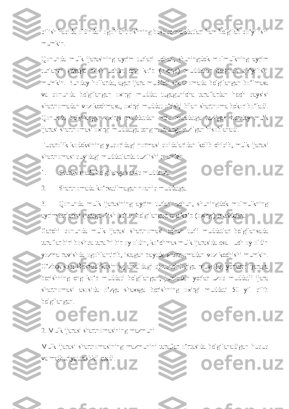 qilish haqida oldindan ogohlantirishning boshqa muddatlari ham belgilab qo‘yilishi
mumkin. 
Qonunda   mulk   ijarasining   ayrim   turlari   uchun,   shuningdek   molmulkning   ayrim
turlarini   ijaraga   olish   uchun   eng   ko‘p   (oxirgi)   muddatlar   belgilab   qo‘yilishi
mumkin.   Bunday   hollarda,   agar   ijara   muddati   shartnomada   belgilangan   bo‘lmasa
va   qonunda   belgilangan   oxirgi   muddat   tugagunicha   taraflardan   hech   qaysisi
shartnomadan voz kechmasa, oxirgi muddat o‘tishi bilan shartnoma bekor bo‘ladi.
Qonunda   belgilangan   oxirgi   muddatdan   ortiq   muddatga   tuzilgan   bunday   mulk
ijarasi shartnomasi oxirgi muddatga teng muddatga tuzilgan hisoblanadi. 
Fuqarolik  kodeksining  yuqoridagi   normasi  qoidalaridan  kelib chiqib,  mulk ijarasi
shartnomasi quyidagi muddatlarda tuzilishi mumkin.  
1. Shartnomada belgilangan aniq muddatga. 
2. Shartnomada ko‘rsatilmagan noaniq muddatga. 
3. Qonunda   mulk   ijarasining   ayrim   turlari   uchun,   shuningdek   molmulkning
ayrim turlarini ijaraga olish uchun belgilangan eng ko‘p (oxirgi) muddatga.  
Garchi   qonunda   mulk   ijarasi   shartnomasi   uchun   turli   muddatlar   belgilansada
taraflar biri boshqa tarafni bir oy oldin, ko‘chmas mulk ijarasida esa - uch oy oldin
yozma ravishda ogohlantirib, istagan paytda shartnomadan voz kechishi  mumkin.
O‘zbekiston   Respublikasining   amaldagi   qonunchiligiga   muvofiq,   yerlarni   ijaraga
berishning   eng   ko‘p   muddati   belgilangan,   jumladan   yerlar   uzoq   muddatli   ijara
shartnomasi   asosida   o‘zga   shaxsga   berishning   oxirgi   muddati   50   yil   qilib
belgilangan. 
 
2. Mulk ijarasi shartnomasining mazmuni 
Mulk   ijarasi   shartnomasining   mazmunini   taraflar   o‘rtasida   belgilanadigan   huquq
va majburiyat tashkil etadi.   