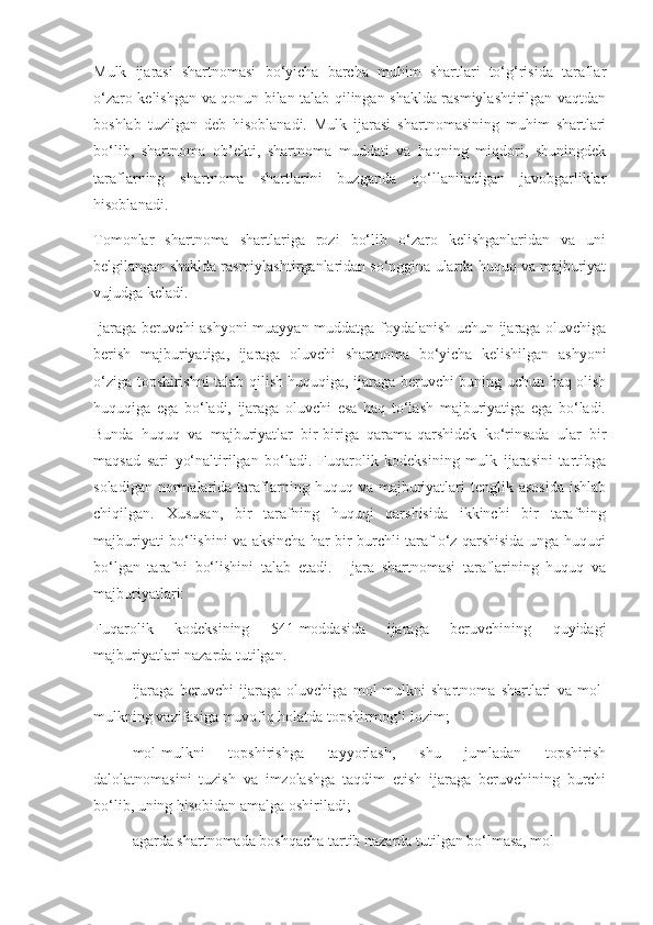 Mulk   ijarasi   shartnomasi   bo‘yicha   barcha   muhim   shartlari   to‘g‘risida   taraflar
o‘zaro kelishgan va qonun bilan talab qilingan shaklda rasmiylashtirilgan vaqtdan
boshlab   tuzilgan   deb   hisoblanadi.   Mulk   ijarasi   shartnomasining   muhim   shartlari
bo‘lib,   shartnoma   ob’ekti,   shartnoma   muddati   va   haqning   miqdori,   shuningdek
taraflarning   shartnoma   shartlarini   buzganda   qo‘llaniladigan   javobgarliklar
hisoblanadi.  
Tomonlar   shartnoma   shartlariga   rozi   bo‘lib   o‘zaro   kelishganlaridan   va   uni
belgilangan shaklda rasmiylashtirganlaridan so‘nggina ularda huquq va majburiyat
vujudga keladi.  
Ijaraga beruvchi ashyoni muayyan muddatga foydalanish uchun ijaraga oluvchiga
berish   majburiyatiga,   ijaraga   oluvchi   shartnoma   bo‘yicha   kelishilgan   ashyoni
o‘ziga topshirishni talab qilish huquqiga, ijaraga beruvchi buning uchun haq olish
huquqiga   ega   bo‘ladi,   ijaraga   oluvchi   esa   haq   to‘lash   majburiyatiga   ega   bo‘ladi.
Bunda   huquq   va   majburiyatlar   bir-biriga   qarama-qarshidek   ko‘rinsada   ular   bir
maqsad   sari   yo‘naltirilgan   bo‘ladi.   Fuqarolik   kodeksining   mulk   ijarasini   tartibga
soladigan  normalarida  taraflarning  huquq  va  majburiyatlari  tenglik  asosida  ishlab
chiqilgan.   Xususan,   bir   tarafning   huquqi   qarshisida   ikkinchi   bir   tarafning
majburiyati bo‘lishini va aksincha har bir burchli taraf o‘z qarshisida unga huquqi
bo‘lgan   tarafni   bo‘lishini   talab   etadi.     Ijara   shartnomasi   taraflarining   huquq   va
majburiyatlari: 
Fuqarolik   kodeksining   541-moddasida   ijaraga   beruvchining   quyidagi
majburiyatlari nazarda tutilgan.  
- ijaraga   beruvchi   ijaraga   oluvchiga   mol-mulkni   shartnoma   shartlari   va   mol-
mulkning vazifasiga muvofiq holatda topshirmog‘i lozim; 
- mol-mulkni   topshirishga   tayyorlash,   shu   jumladan   topshirish
dalolatnomasini   tuzish   va   imzolashga   taqdim   etish   ijaraga   beruvchining   burchi
bo‘lib, uning hisobidan amalga oshiriladi; 
- agarda shartnomada boshqacha tartib nazarda tutilgan bo‘lmasa, mol- 