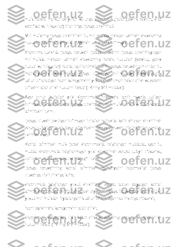 mulk   barcha   mansub   ashyolari   va   unga   aloqador   hujjatlar   (texnik   pasport,   sifat
sertifikati va hokazolar) bilan birga ijaraga topshiriladi.  
Mol-mulkning ijaraga topshirilishi  bu mol-mulkka nisbatan uchinchi shaxslarning
huquqlari bekor bo‘lishi yoki o‘zgarishi uchun asos bo‘lmaydi. 
Shartnoma   tuzishda   ijaraga   beruvchi   ijaraga   oluvchini   ijaraga   topshirilayotgan
mol-mulkka   nisbatan   uchinchi   shaxslarning   barcha   huquqlari   (servitut,   garov
huquqi va hokazolar)  haqida ogohlantirishi  lozim. Ijaraga beruvchi tomonidan bu
majburiyatning   bajarilmasligi   ijaraga   oluvchiga   mol-mulkdan   foydalanganlik
uchun to‘lanadigan haqni kamaytirishni yoxud shartnomani bekor qilish va zararni
to‘lashni talab qilish huquqini beradi (FKning 543-moddasi).  
Agar   qonun   hujjatlari   yoki   shartnomada   boshqacha   tartib   nazarda   tutilgan
bo‘lmasa,   ijaraga   beruvchi   ijaraga   topshirilgan   mol-mulkni   o‘z   hisobidan   kapital
ta’mirlashi lozim. 
Ijaraga   oluvchi   javobgar   bo‘lmagan   holatlar   natijasida   kelib   chiqqan   shoshilinch
zarurat   tufayli   o‘tkaziladigan   ta’mirlashni   ijaraga   beruvchi   o‘z   hisobidan   amalga
oshirishi shart. 
Kapital   ta’mirlash   mulk   ijarasi   shartnomasida   belgilangan   muddatda,   agar   bu
muddat   shartnomada   belgilanmagan   yoki   shoshilinch   zarurat   tufayli   o‘tkazilsa,
oqilona muddatda amalga oshirilmog‘i lozim. 
Ijaraga   beruvchining   kapital   ta’mirlash   majburiyatini   bajarmasligi   ijaraga
oluvchiga o‘z hohishiga ko‘ra: 
shartnomada   belgilangan   yoxud   shoshilinch   zarurat   taqozo   etayotgan   kapital
ta’mirlashni amalga oshirib, ta’mirlash qiymatini ijaraga beruvchidan undirib olish
yoxud mol-mulkdan foydalanganlik uchun to‘lanadigan haq hisobiga o‘tkazish; 
haqni tegishincha kamaytirishni talab qilish; 
shartnomani   muddatidan   oldin   bekor   qilish   va   zararning   qoplanishini   talab   qilish
huquqini beradi (FKning 547-moddasi).  