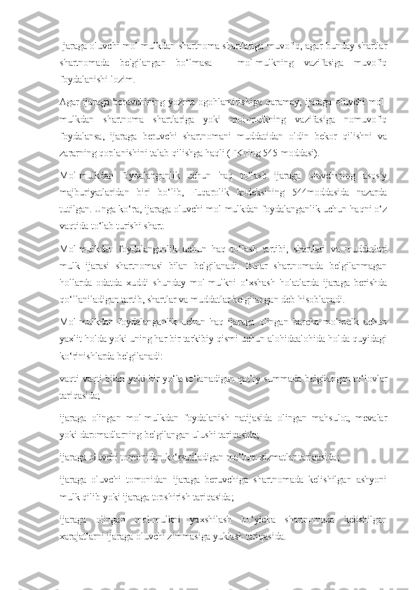 Ijaraga oluvchi mol-mulkdan shartnoma shartlariga muvofiq, agar bunday shartlar
shartnomada   belgilangan   bo‘lmasa   –   mol-mulkning   vazifasiga   muvofiq
foydalanishi lozim. 
Agar   ijaraga   beruvchining   yozma   ogohlantirishiga   qaramay,   ijaraga   oluvchi   mol-
mulkdan   shartnoma   shartlariga   yoki   mol-mulkning   vazifasiga   nomuvofiq
foydalansa,   ijaraga   beruvchi   shartnomani   muddatidan   oldin   bekor   qilishni   va
zararning qoplanishini talab qilishga haqli (FKning 545-moddasi). 
Mol-mulkdan   foydalanganlik   uchun   haq   to‘lash   ijaraga   oluvchining   asosiy
majburiyatlaridan   biri   bo‘lib,   Fuqarolik   kodeksining   544moddasida   nazarda
tutilgan. Unga ko‘ra, ijaraga oluvchi mol-mulkdan foydalanganlik uchun haqni o‘z
vaqtida to‘lab turishi shart. 
Mol-mulkdan   foydalanganlik   uchun   haq   to‘lash   tartibi,   shartlari   va   muddatlari
mulk   ijarasi   shartnomasi   bilan   belgilanadi.   Bular   shartnomada   belgilanmagan
hollarda   odatda   xuddi   shunday   mol-mulkni   o‘xshash   holatlarda   ijaraga   berishda
qo‘llaniladigan tartib, shartlar va muddatlar belgilangan deb hisoblanadi. 
Mol-mulkdan   foydalanganlik   uchun   haq   ijaraga   olingan   barcha   molmulk   uchun
yaxlit holda yoki uning har bir tarkibiy qismi uchun alohidaalohida holda quyidagi
ko‘rinishlarda belgilanadi: 
vaqti-vaqti bilan yoki bir yo‘la to‘lanadigan qat’iy summada belgilangan to‘lovlar
tariqasida; 
ijaraga   olingan   mol-mulkdan   foydalanish   natijasida   olingan   mahsulot,   mevalar
yoki daromadlarning belgilangan ulushi tariqasida; 
ijaraga oluvchi tomonidan ko‘rsatiladigan ma’lum xizmatlar tariqasida; 
ijaraga   oluvchi   tomonidan   ijaraga   beruvchiga   shartnomada   kelishilgan   ashyoni
mulk qilib yoki ijaraga topshirish tariqasida; 
ijaraga   olingan   mol-mulkni   yaxshilash   bo‘yicha   shartnomada   kelishilgan
xarajatlarni ijaraga oluvchi zimmasiga yuklash tariqasida.  