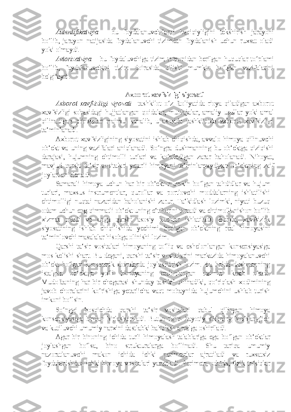 Autentifikatsiya   –   bu   foydalanuvchilarni   haqiqiyligini   tekshirish   jarayoni
bo lib,   jarayon   natijasida   foydalanuvchi   tizimdan   foydalanish   uchun   ruxsat   oladiʻ
yoki olmaydi. 
Avtorizatsiya  –   bu foydaluvchiga  tizim  tomonidan berilgan  huquqlar   to plami	
ʻ
bo lib,   foydalanuvchini   tizim   doirasida   qilishi   mumkin   bo lgan   vazifalarini	
ʻ ʻ
belgilaydi. 
 
Axborot xavfsizligi siyosati 
Axborot   xavfsizligi   siyosati   – tashkilot   o z   faoliyatida   rioya   qiladigan   axborot	
ʻ
xavfsizligi   sohasidagi   hujjatlangan   qoidalar,   muolajalar,   amaliy   usullar   yoki   amal
qilinadigan   prinsiplar   majmui   sanalib,   u   asosida   tashkilotda   axborot   xavfsizligi
ta‘minlanadi. 
Axborot   xavfsizligining  siyosatini   ishlab   chiqishda,   avvalo   himoya   qilinuvchi
ob‘ekt   va   uning   vazifalari   aniqlanadi.   So ngra   dushmanning   bu   ob‘ektga   qiziqishi	
ʻ
darajasi,   hujumning   ehtimolli   turlari   va   ko riladigan   zarar   baholanadi.   Nihoyat,	
ʻ
mavjud   qarshi   ta‘sir   vositalari   yetarli   himoyani   ta‘minlamaydigan   ob‘ektning   zaif
joylari aniqlanadi. 
Samarali   himoya   uchun   har   bir   ob‘ekt   mumkin   bo lgan   tahdidlar   va   hujum	
ʻ
turlari,   maxsus   instrumentlar,   qurollar   va   portlovchi   moddalarning   ishlatilishi
ehtimolligi   nuqtai   nazaridan   baholanishi   zarur.   Ta‘kidlash   lozimki,   niyati   buzuq
odam uchun eng qimmatli ob‘ekt uning e‘tiborini tortadi va ehtimolli nishon bo lib	
ʻ
xizmat   qiladi   va   unga   qarshi   asosiy   kuchlar   ishlatiladi.   Bunda,   xavfsizlik
siyosatining   ishlab   chiqilishida   yechimi   berilgan   ob‘ektning   real   himoyasini
ta‘minlovchi masalalar hisobga olinishi lozim. 
Qarshi   ta‘sir   vositalari   himoyaning   to liq   va   eshelonlangan   konsepsiyasiga	
ʻ
mos  kelishi   shart. Bu  degani,  qarshi   ta‘sir   vositalarini  markazida  himoyalanuvchi
ob‘ekt   bo lgan   konsentrik   doiralarda   joylashtirish   lozim.   Bu   holda   dushmanning	
ʻ
istalgan   ob‘ektga   yo li   himoyaning   etalonlangan   tizimini   kesib   o tadi.	
ʻ ʻ
Mudofaaning   har   bir   chegarasi   shunday   tashkil   qilinadiki,   qo riqlash   xodimining	
ʻ
javob   choralarini   ko rishiga   yetarlicha   vaqt   mobaynida   hujumchini   ushlab   turish	
ʻ
imkoni bo lsin. 	
ʻ
So nggi   bosqichda   qarshi   ta‘sir   vositalari   qabul   qilingan   himoya	
ʻ
konsepsiyasiga   binoan   birlashtiriladi.   Butun   tizim   hayotiy   siklining   boshlang’ich
va kutiluvchi umumiy narxini dastlabki baholash amalga oshiriladi. 
Agar   bir   binoning   ichida   turli   himoyalash   talablariga   ega   bo lgan   ob‘ektlar	
ʻ
joylashgan   bo lsa,   bino   strukturalarga   bo linadi.   Shu   tariqa   umumiy	
ʻ ʻ
nazoratlanuvchi   makon   ichida   ichki   perimetrlar   ajratiladi   va   ruxsatsiz
foydalanishdan  ichki himoya vositalari yaratiladi. Perimetr, odatda, fizik to siqlar	
ʻ 