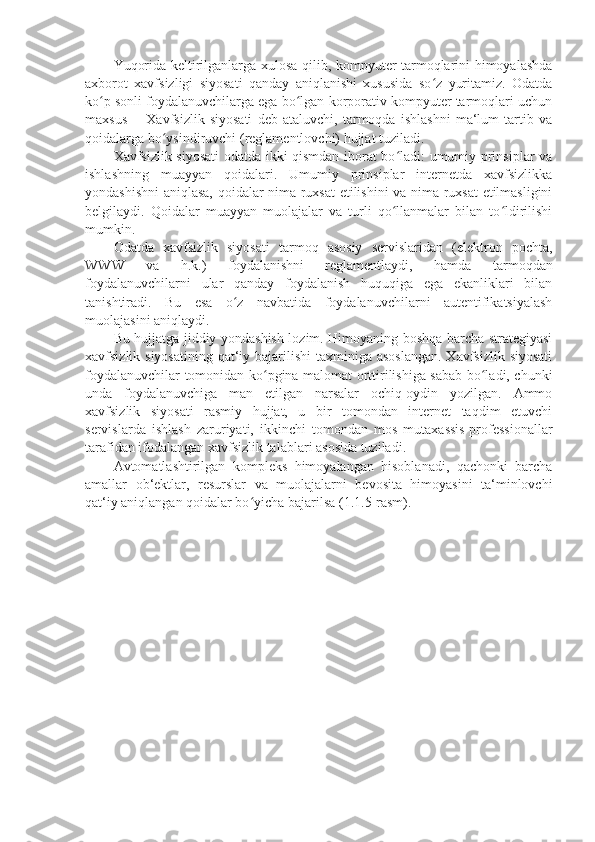 Yuqorida keltirilganlarga xulosa qilib, kompyuter tarmoqlarini himoyalashda
axborot   xavfsizligi   siyosati   qanday   aniqlanishi   xususida   so z   yuritamiz.   Odatdaʻ
ko p sonli foydalanuvchilarga ega bo lgan korporativ kompyuter tarmoqlari uchun	
ʻ ʻ
maxsus   ―Xavfsizlik   siyosati   deb   ataluvchi,   tarmoqda   ishlashni   ma‘lum   tartib   va
qoidalarga bo ysindiruvchi (reglamentlovchi) hujjat tuziladi. 	
ʻ
Xavfsizlik siyosati odatda ikki qismdan iborat bo ladi: umumiy prinsiplar va	
ʻ
ishlashning   muayyan   qoidalari.   Umumiy   prinsiplar   internetda   xavfsizlikka
yondashishni aniqlasa, qoidalar nima ruxsat etilishini va nima ruxsat  etilmasligini
belgilaydi.   Qoidalar   muayyan   muolajalar   va   turli   qo llanmalar   bilan   to ldirilishi
ʻ ʻ
mumkin. 
Odatda   xavfsizlik   siyosati   tarmoq   asosiy   servislaridan   (elektron   pochta,
WWW   va   h.k.)   foydalanishni   reglamentlaydi,   hamda   tarmoqdan
foydalanuvchilarni   ular   qanday   foydalanish   huquqiga   ega   ekanliklari   bilan
tanishtiradi.   Bu   esa   o z   navbatida   foydalanuvchilarni   autentifikatsiyalash	
ʻ
muolajasini aniqlaydi. 
Bu hujjatga jiddiy yondashish lozim. Himoyaning boshqa barcha strategiyasi
xavfsizlik siyosatining  qat‘iy bajarilishi  taxminiga asoslangan.  Xavfsizlik siyosati
foydalanuvchilar tomonidan ko pgina malomat orttirilishiga sabab bo ladi, chunki	
ʻ ʻ
unda   foydalanuvchiga   man   etilgan   narsalar   ochiq-oydin   yozilgan.   Ammo
xavfsizlik   siyosati   rasmiy   hujjat,   u   bir   tomondan   internet   taqdim   etuvchi
servislarda   ishlash   zaruriyati,   ikkinchi   tomondan   mos   mutaxassis-professionallar
tarafidan ifodalangan xavfsizlik talablari asosida tuziladi. 
Avtomatlashtirilgan   kompleks   himoyalangan   hisoblanadi,   qachonki   barcha
amallar   ob‘ektlar,   resurslar   va   muolajalarni   bevosita   himoyasini   ta‘minlovchi
qat‘iy aniqlangan qoidalar bo yicha bajarilsa (1.1.5-rasm). 	
ʻ 