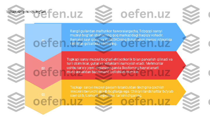 03 Topkapi saroyi muzeyi gavjum Istanbuldan tinchgina qochish 
imkonini beruvchi ajoyib bog'larga ega. Chiroyli landshaftlar bo'ylab 
sayr qilib, Usmonli imperiyasi tarixini o'rganing.02 Topkapi saroy muzeyi bog'lari ehtiyotkorlik bilan parvarish qilinadi va 
turli o'simliklar, gullar va yo'laklarni namoyish etadi. Mehmonlar 
ushbu tarixiy joyni o'rganayotganda Bosforning hayratlanarli 
manzaralaridan bahramand bo'lishlari mumkin.Topkapi saroy muzeyi bog'lari
01 Rangli gullardan maftunkor favvoralargacha, To‘pqopi saroyi 
muzeyi bog‘lari shaharning qoq markazidagi haqiqiy vohadir. 
Bemalol sayr qiling va YuNESKOning Butunjahon merosi ro'yxatiga 
kiritilgan go'zallikka sho'ng'ing. 