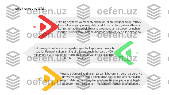 Topkapi saroy muzeyi tarixi
02Turkiyaning Istanbul shahrida joylashgan Topkapi saroy muzeyi bir 
vaqtlar Usmonli sultonlarining qirollik qarorgohi bo‘lgan. U 400 
yildan ortiq vaqt davomida maʼmuriy markaz va qirollik oilasining 
uyi bo lib xizmat qilgan.ʻ
03 Muzeyda Usmonli xazinalari, zargarlik buyumlari, qurol-yarog'lar va 
qo'lyozmalarni o'z ichiga olgan ulkan asarlar to'plami namoyish 
etiladi. Mehmonlar saroydan ajoyib arxitektura, yam-yashil bog'lar 
va Bosforning hayratlanarli manzaralarini o'rganishlari mumkin.01 O'zining boy tarixi va madaniy ahamiyati bilan To'pqopi saroyi muzeyi 
Usmonlilar imperiyasining dabdabali turmush tarziga hayratlanarli 
ko'rinishni taqdim etadi. Bu tarix ixlosmandlari va sayyohlar uchun 
tashrif buyurishi kerak bo'lgan diqqatga sazovor joy bo'lib qolmoqda. 