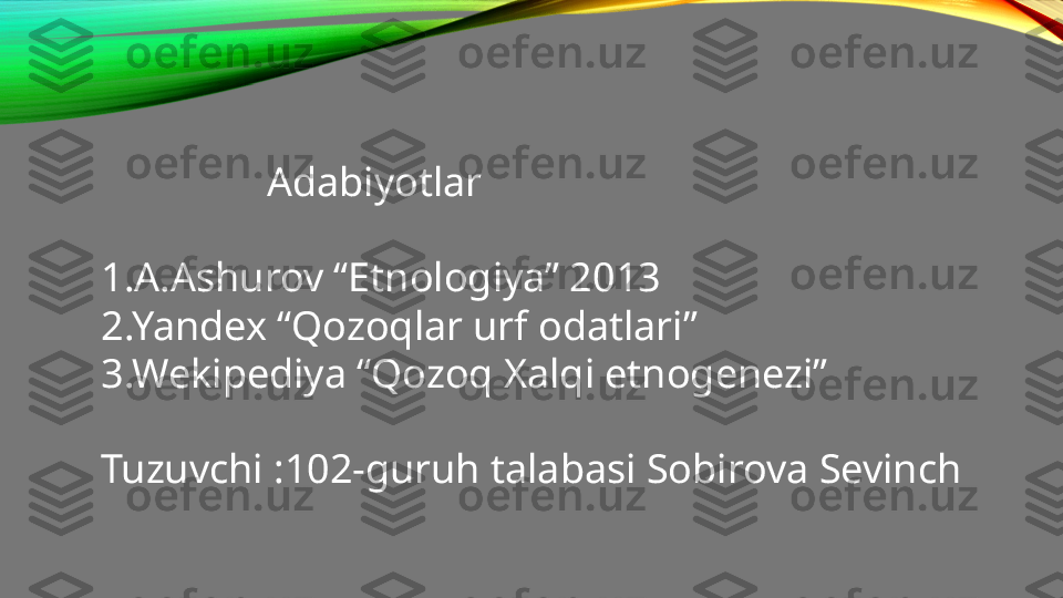                  Adabiyotlar 
1.A.Ashurov “Etnologiya” 2013
2.Yandex “Qozoqlar urf odatlari”
3.Wekipediya “Qozoq Xalqi etnogenezi”
Tuzuvchi : 102-guruh talabasi Sobirova Sevinch 