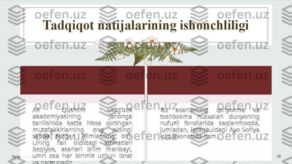 Tadqiqot natijalarining ishonchliligi
Заголовок презентации 10Ali  Qushchi  Ulug‘bek 
akademiyasining  jahonga 
tanilishida  katta  hissa  qo‘shgan 
mutafakkirlarning  eng  oldingi 
safida  turgan  olimlarning  biri. 
Uning  fan  oldidagi  xizmatlari 
beqiyos,  asarlari  bilim  manbayi, 
umri  esa  har  birimiz  uchun  ibrat 
va namunadir.  Bu  asarlarning  qoʻlyozma  va 
toshbosma  nusxalari  dunyoning 
nufuzli  fondlarida  saqlanmoqda, 
jumladan,  Istanbuldagi  Ayo  Sofiya 
kutubxonasida ham.   